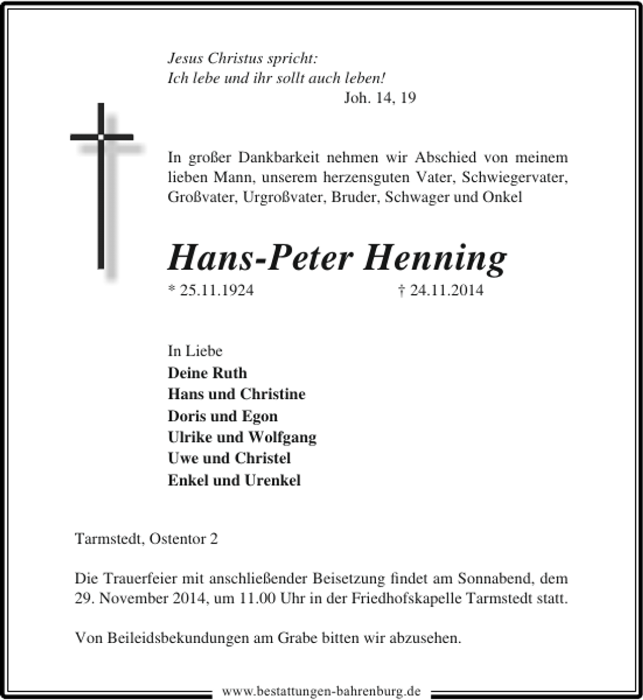 <p>Jesus Christus spricht:<br />Ich lebe und ihr sollt auch leben!<br />Joh. 14, 19<br />In großer Dankbarkeit nehmen wir Abschied von meinem<br />lieben Mann, unserem herzensguten Vater, Schwiegervater,<br />Großvater, Urgroßvater, Bruder, Schwager und Onkel</p><p>Hans-Peter Henning<br />* 25.11.1924</p><p>† 24.11.2014</p><p>In Liebe<br />Deine Ruth<br />Hans und Christine<br />Doris und Egon<br />Ulrike und Wolfgang<br />Uwe und Christel<br />Enkel und Urenkel<br />Tarmstedt, Ostentor 2<br />Die Trauerfeier mit anschließender Beisetzung ﬁndet am Sonnabend, dem<br />29. November 2014, um 11.00 Uhr in der Friedhofskapelle Tarmstedt statt.<br />Von Beileidsbekundungen am Grabe bitten wir abzusehen.<br />www.bestattungen-bahrenburg.de</p>