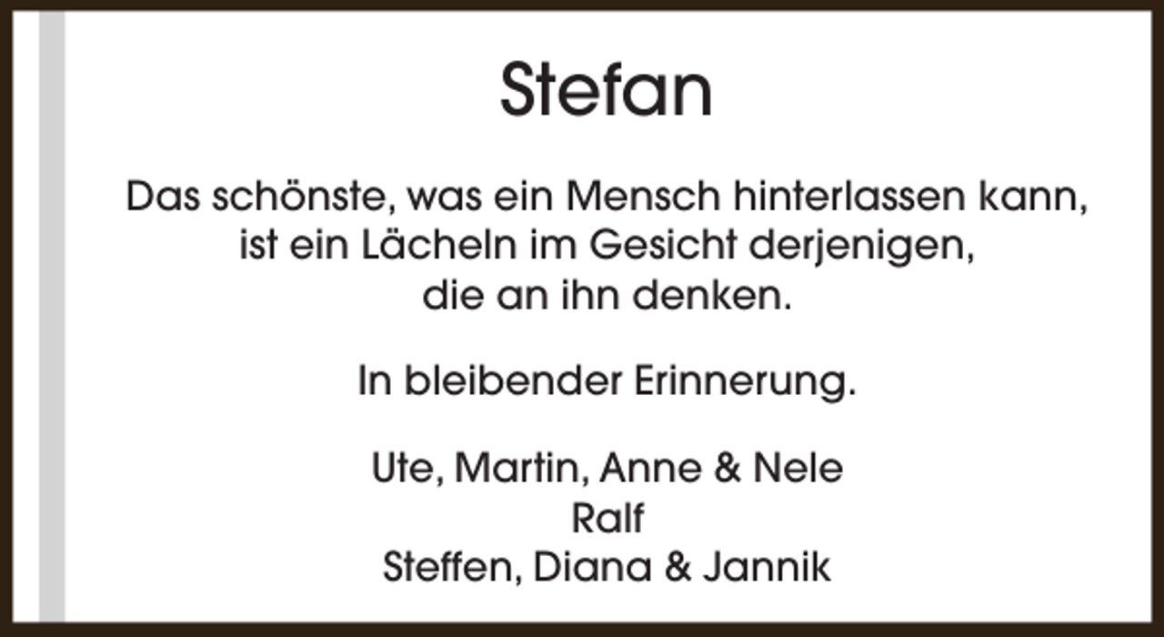 <p>Stefan<br />Das schönste, was ein Mensch hinterlassen kann,<br />ist ein Lächeln im Gesicht derjenigen,<br />die an ihn denken.<br />In bleibender Erinnerung.<br />Ute, Martin, Anne &amp; Nele<br />Ralf<br />Steffen, Diana &amp; Jannik</p>