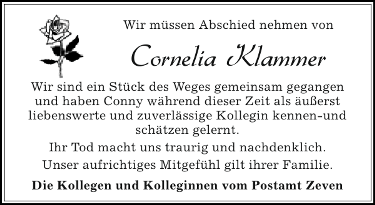 <p>Wir müssen Abschied nehmen von</p><p>Cornelia Klammer<br />Wir sind ein Stück des Weges gemeinsam gegangen<br />und haben Conny während dieser Zeit als äußerst<br />liebenswerte und zuverlässige Kollegin kennen-und<br />schätzen gelernt.<br />Ihr Tod macht uns traurig und nachdenklich.<br />Unser aufrichtiges Mitgefühl gilt ihrer Familie.<br />Die Kollegen und Kolleginnen vom Postamt Zeven</p>