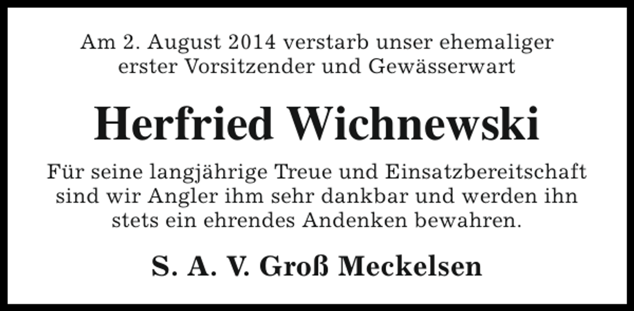 <p>Am 2. August 2014 verstarb unser ehemaliger<br />erster Vorsitzender und Gewässerwart</p><p>Herfried Wichnewski<br />Für seine langjährige Treue und Einsatzbereitschaft<br />sind wir Angler ihm sehr dankbar und werden ihn<br />stets ein ehrendes Andenken bewahren.</p><p>S. A. V. Groß Meckelsen</p>