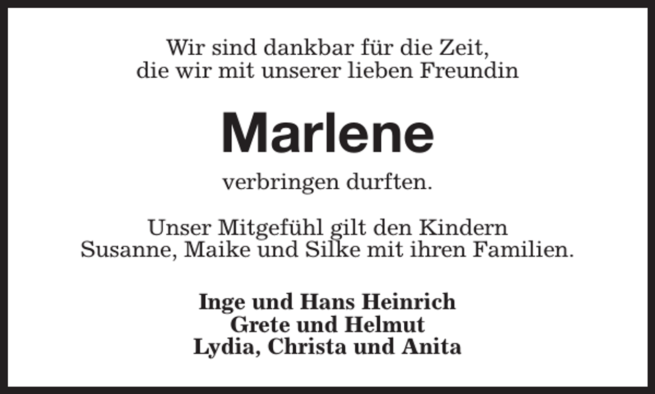 <p>Wir sind dankbar für die Zeit,<br />die wir mit unserer lieben Freundin</p><p>Marlene<br />verbringen durften.</p><p>Unser Mitgefühl gilt den Kindern<br />Susanne, Maike und Silke mit ihren Familien.<br />Inge und Hans Heinrich<br />Grete und Helmut<br />Lydia, Christa und Anita</p>