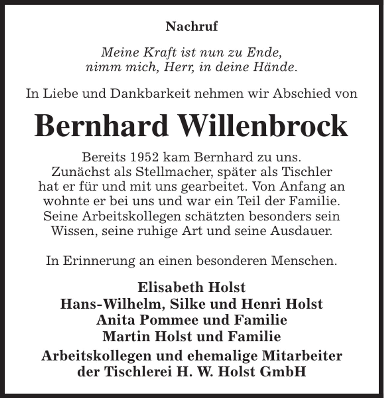 <p>Nachruf<br />Meine Kraft ist nun zu Ende,<br />nimm mich, Herr, in deine Hände.<br />In Liebe und Dankbarkeit nehmen wir Abschied von</p><p>Bernhard Willenbrock<br />Bereits 1952 kam Bernhard zu uns.<br />Zunächst als Stellmacher, später als Tischler<br />hat er für und mit uns gearbeitet. Von Anfang an<br />wohnte er bei uns und war ein Teil der Familie.<br />Seine Arbeitskollegen schätzten besonders sein<br />Wissen, seine ruhige Art und seine Ausdauer.<br />In Erinnerung an einen besonderen Menschen.</p><p>Elisabeth Holst<br />Hans-Wilhelm, Silke und Henri Holst<br />Anita Pommee und Familie<br />Martin Holst und Familie<br />Arbeitskollegen und ehemalige Mitarbeiter<br />der Tischlerei H. W. Holst GmbH</p>