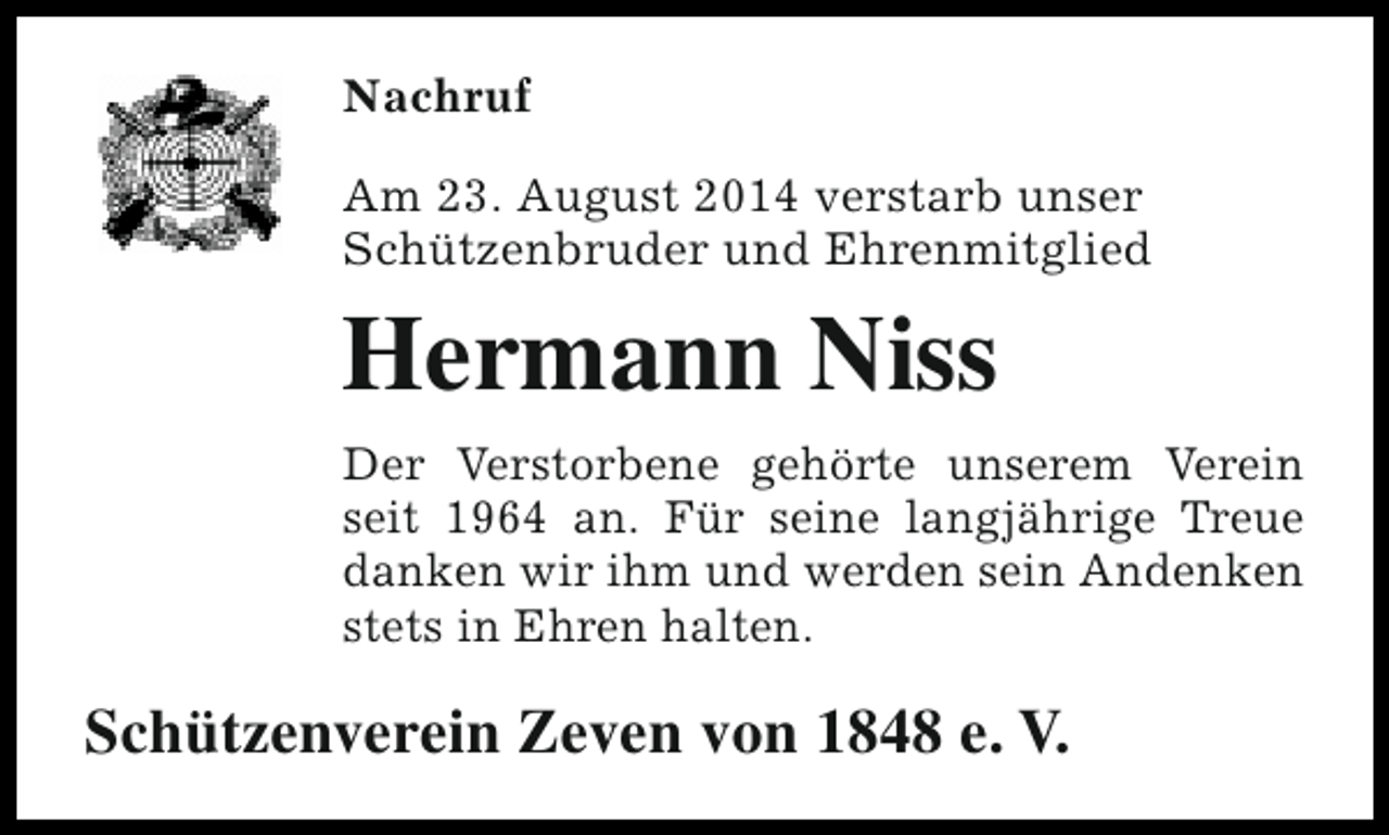 <p>Nachruf<br />Am 23. August 2014 verstarb unser<br />Schützenbruder und Ehrenmitglied</p><p>Hermann Niss<br />Der Verstorbene gehörte unserem Verein<br />seit 1964 an. Für seine langjährige Treue<br />danken wir ihm und werden sein Andenken<br />stets in Ehren halten.</p><p>Schützenverein Zeven von 1848 e. V.</p>