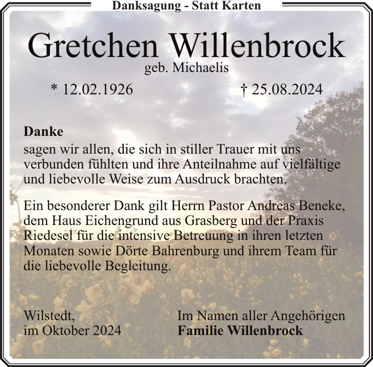 <p>Danksagung - Statt Karten</p><p>Gretchen Willenbrock<br />geb. Michaelis</p><p>* 12.02.1926</p><p>† 25.08.2024</p><p>Danke<br />sagen wir allen, die sich in stiller Trauer mit uns<br />verbunden fühlten und ihre Anteilnahme auf vielfältige<br />und liebevolle Weise zum Ausdruck brachten.<br />Ein besonderer Dank gilt Herrn Pastor Andreas Beneke,<br />dem Haus Eichengrund aus Grasberg und der Praxis<br />Riedesel für die intensive Betreuung in ihren letzten<br />Monaten sowie Dörte Bahrenburg und ihrem Team für<br />die liebevolle Begleitung.<br />Wilstedt,<br />im Oktober 2024</p><p>Im Namen aller Angehörigen<br />Familie Willenbrock</p>