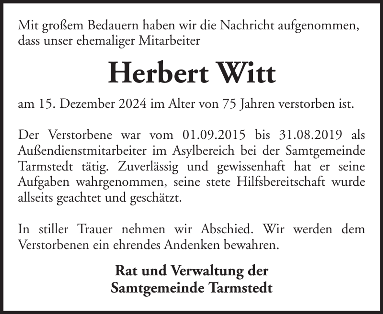 <p>Mit großem Bedauern haben wir die Nachricht aufgenommen,<br />dass unser ehemaliger Mitarbeiter</p><p>Herbert Witt<br />am 15. Dezember 2024 im Alter von 75 Jahren verstorben ist.<br />Der Verstorbene war vom 01.09.2015 bis 31.08.2019 als<br />Außendienstmitarbeiter im Asylbereich bei der Samtgemeinde<br />Tarmstedt tätig. Zuverlässig und gewissenhaft hat er seine<br />Aufgaben wahrgenommen, seine stete Hilfsbereitschaft wurde<br />allseits geachtet und geschätzt.<br />In stiller Trauer nehmen wir Abschied. Wir werden dem<br />Verstorbenen ein ehrendes Andenken bewahren.</p><p>Rat und Verwaltung der<br />Samtgemeinde Tarmstedt</p>