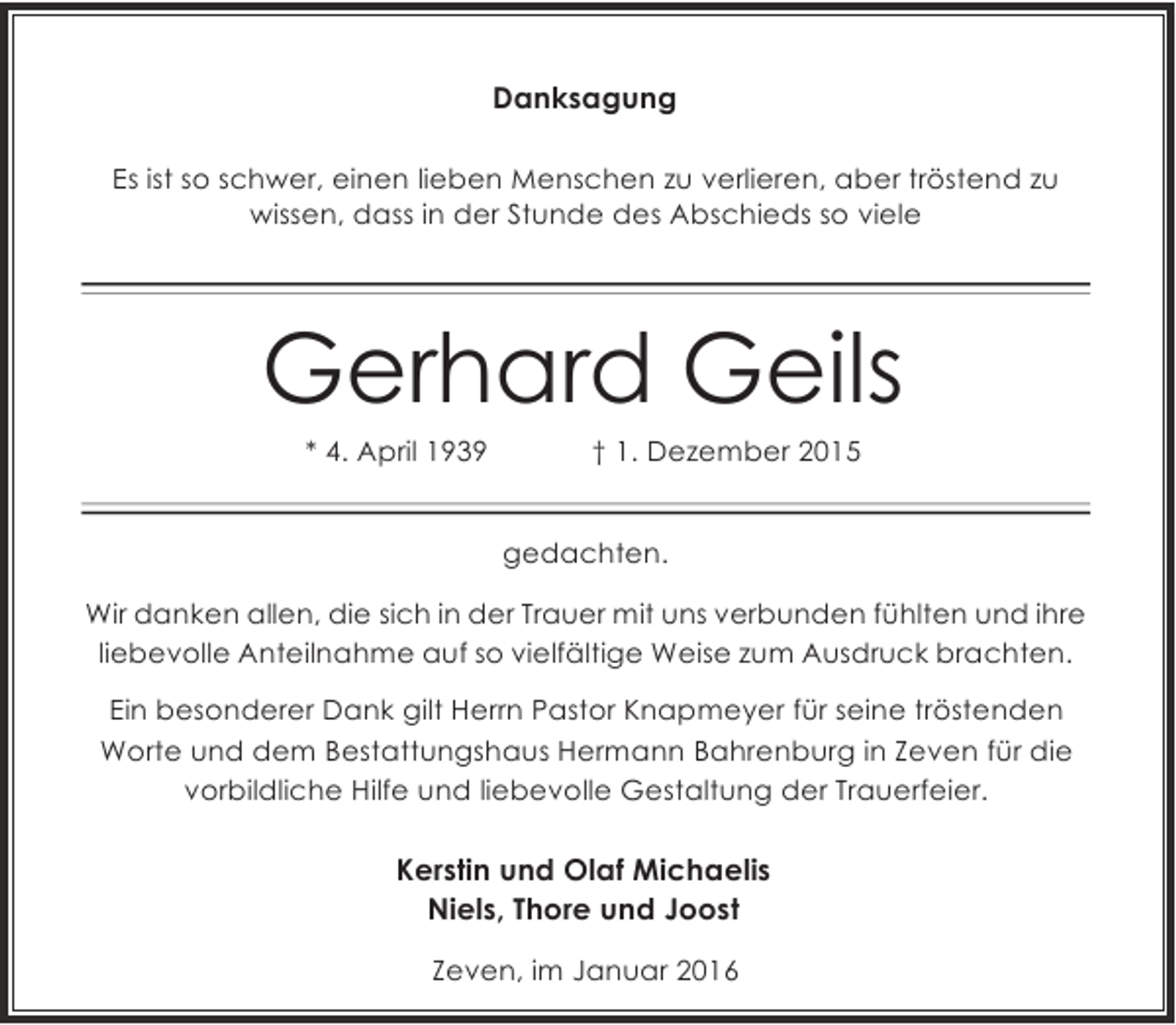<p>Danksagung<br />Es ist so schwer, einen lieben Menschen zu verlieren, aber tröstend zu<br />wissen, dass in der Stunde des Abschieds so viele</p><p>Gerhard Geils<br />* 4. April 1939</p><p>† 1. Dezember 2015</p><p>gedachten.<br />Wir danken allen, die sich in der Trauer mit uns verbunden fühlten und ihre<br />liebevolle Anteilnahme auf so vielfältige Weise zum Ausdruck brachten.<br />Ein besonderer Dank gilt Herrn Pastor Knapmeyer für seine tröstenden<br />Worte und dem Bestattungshaus Hermann Bahrenburg in Zeven für die<br />vorbildliche Hilfe und liebevolle Gestaltung der Trauerfeier.</p><p>Kerstin und Olaf Michaelis<br />Niels, Thore und Joost<br />Zeven, im Januar 2016</p>