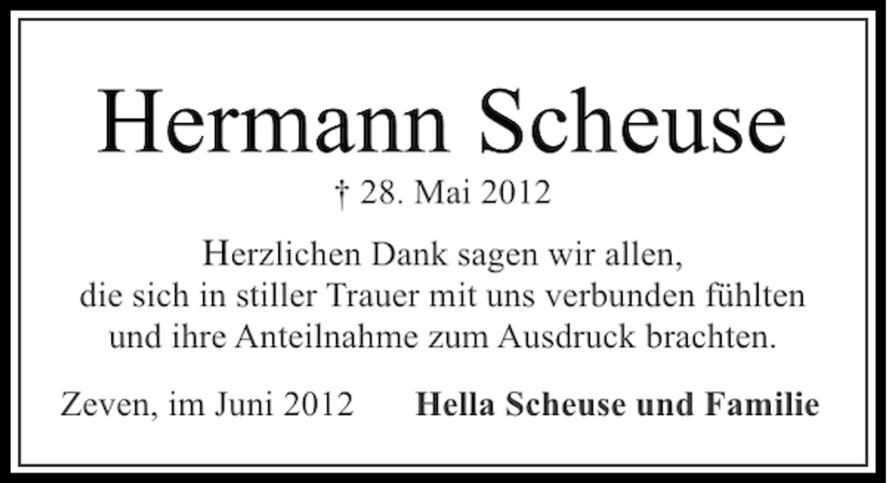 <p>Hermann Scheuse<br />† 28. Mai 2012</p><p>Herzlichen Dank sagen wir allen,<br />die sich in stiller Trauer mit uns verbunden fühlten<br />und ihre Anteilnahme zum Ausdruck brachten.<br />Zeven, im Juni 2012</p><p>Hella Scheuse und Familie</p>