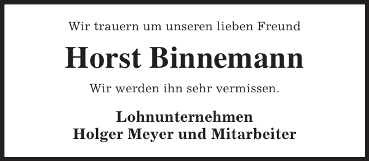 <p>Wir trauern um unseren lieben Freund</p><p>Horst Binnemann<br />Wir werden ihn sehr vermissen.</p><p>Lohnunternehmen<br />Holger Meyer und Mitarbeiter</p>