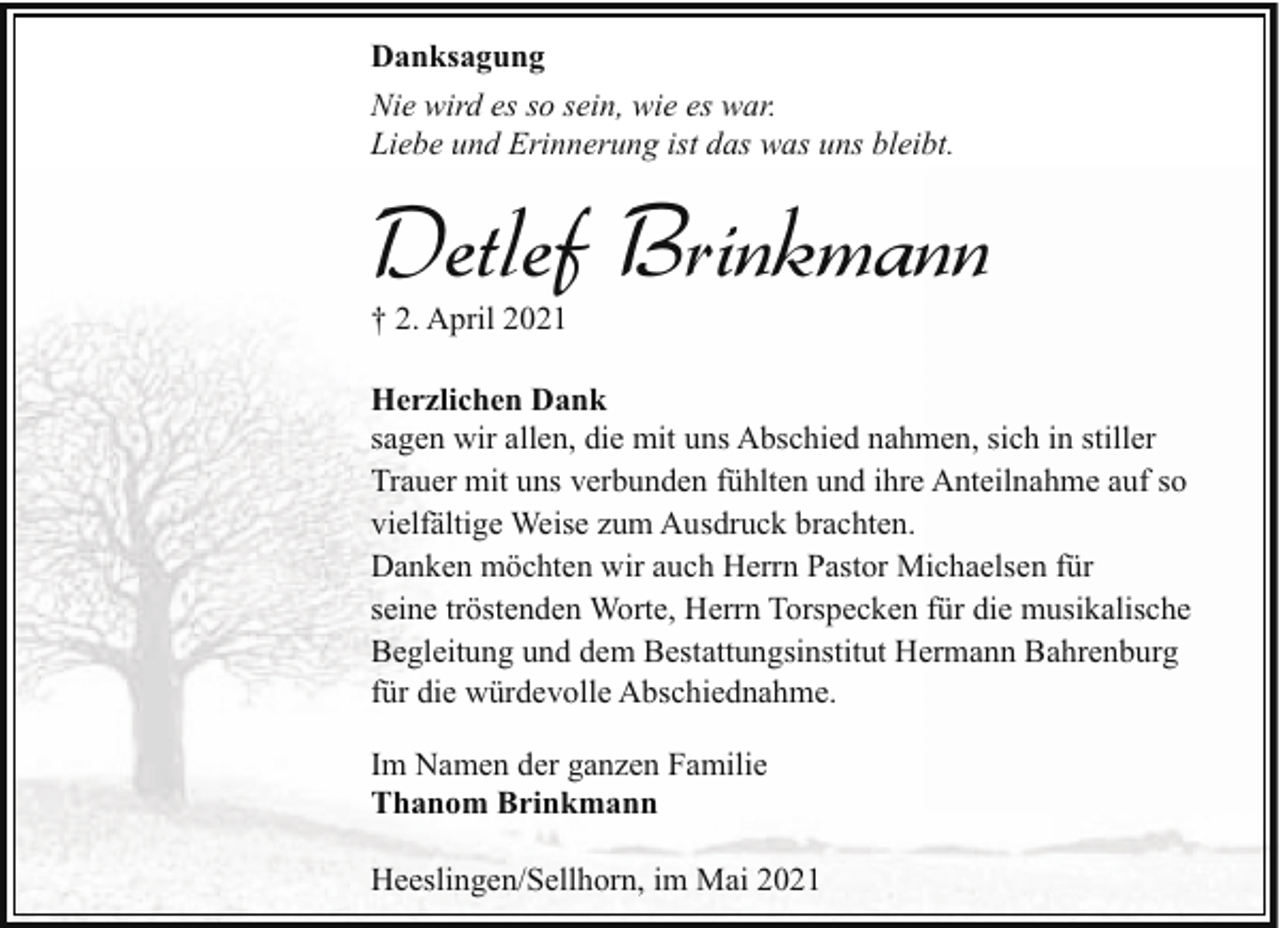 <p>Danksagung<br />Nie wird es so sein, wie es war.<br />Liebe und Erinnerung ist das was uns bleibt.</p><p>Detlef Brinkmann</p><p>† 2. April 2021</p><p>Herzlichen Dank<br />sagen wir allen, die mit uns Abschied nahmen, sich in stiller<br />Trauer mit uns verbunden fühlten und ihre Anteilnahme auf so<br />vielfältige Weise zum Ausdruck brachten.<br />Danken möchten wir auch Herrn Pastor Michaelsen für<br />seine tröstenden Worte, Herrn Torspecken für die musikalische<br />Begleitung und dem Bestattungsinstitut Hermann Bahrenburg<br />für die würdevolle Abschiednahme.<br />Im Namen der ganzen Familie<br />Thanom Brinkmann<br />Heeslingen/Sellhorn, im Mai 2021</p>