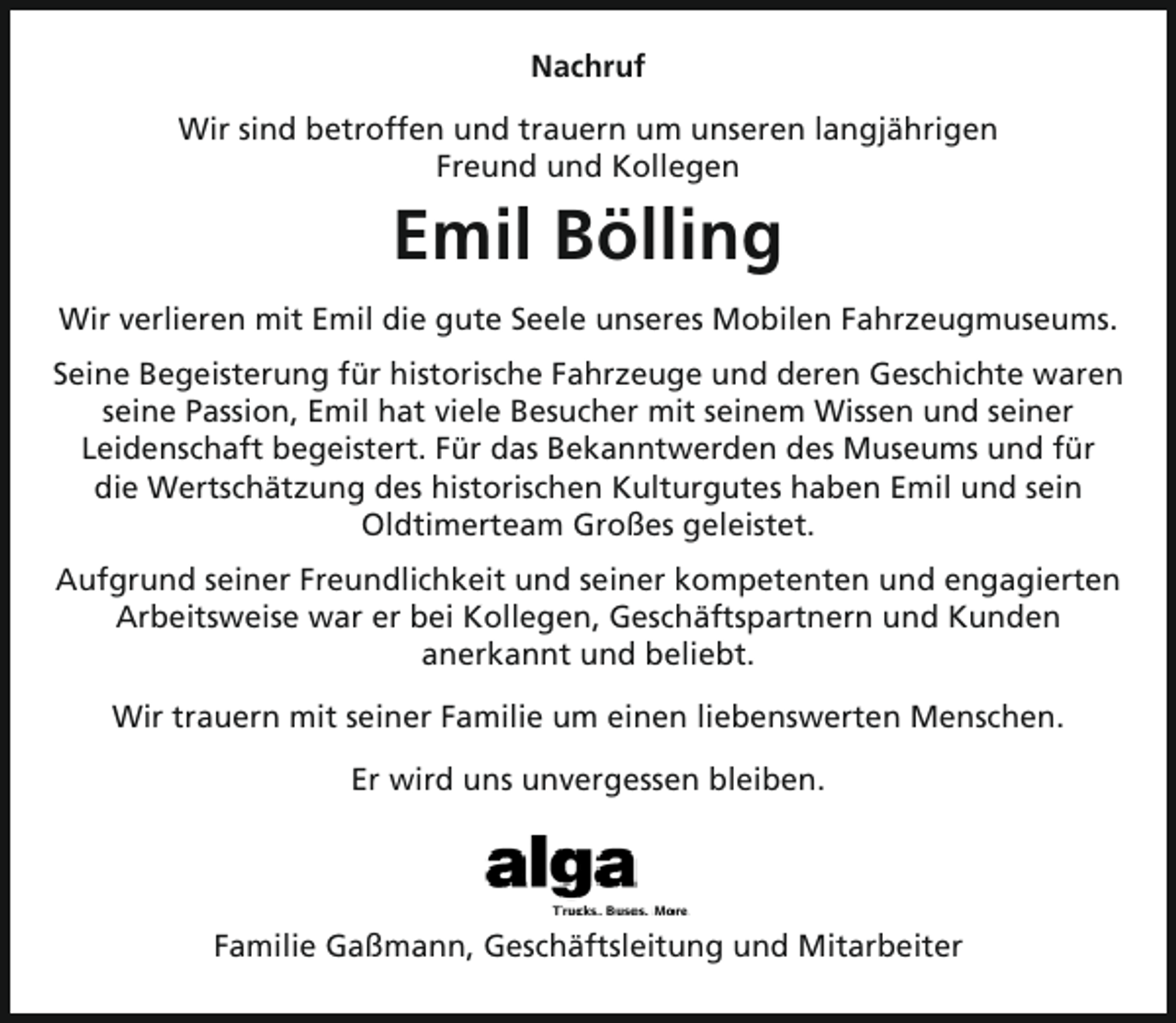 <p>Nachruf<br />Wir sind betroffen und trauern um unseren langjährigen<br />Freund und Kollegen</p><p>Emil Bölling<br />Wir verlieren mit Emil die gute Seele unseres Mobilen Fahrzeugmuseums.<br />Seine Begeisterung für historische Fahrzeuge und deren Geschichte waren<br />seine Passion, Emil hat viele Besucher mit seinem Wissen und seiner<br />Leidenschaft begeistert. Für das Bekanntwerden des Museums und für<br />die Wertschätzung des historischen Kulturgutes haben Emil und sein<br />Oldtimerteam Großes geleistet.<br />Aufgrund seiner Freundlichkeit und seiner kompetenten und engagierten<br />Arbeitsweise war er bei Kollegen, Geschäftspartnern und Kunden<br />anerkannt und beliebt.<br />Wir trauern mit seiner Familie um einen liebenswerten Menschen.<br />Er wird uns unvergessen bleiben.</p><p>Familie Gaßmann, Geschäftsleitung und Mitarbeiter</p>