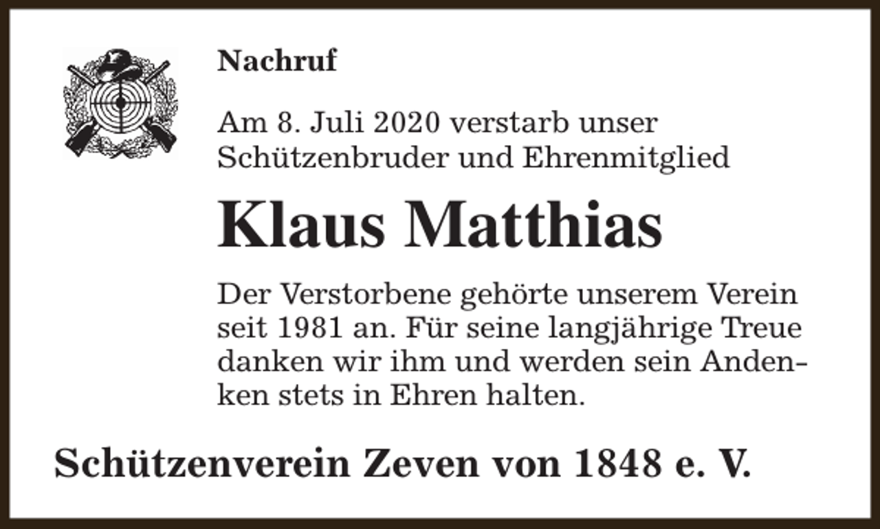 <p>Nachruf<br />Am 8. Juli 2020 verstarb unser<br />Schützenbruder und Ehrenmitglied</p><p>Klaus Matthias<br />Der Verstorbene gehörte unserem Verein<br />seit 1981 an. Für seine langjährige Treue<br />danken wir ihm und werden sein Andenken stets in Ehren halten.</p><p>Schützenverein Zeven von 1848 e. V.</p>