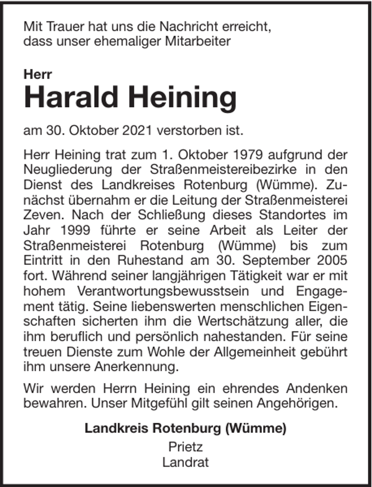 <p>Mit Trauer hat uns die Nachricht erreicht,<br />dass unser ehemaliger Mitarbeiter<br />Herr</p><p>Harald Heining</p><p>am 30. Oktober 2021 verstorben ist.<br />Herr Heining trat zum 1. Oktober 1979 aufgrund der<br />Neugliederung der Straßenmeistereibezirke in den<br />Dienst des Landkreises Rotenburg (Wümme). Zunächst übernahm er die Leitung der Straßenmeisterei<br />Zeven. Nach der Schließung dieses Standortes im<br />Jahr 1999 führte er seine Arbeit als Leiter der<br />Straßenmeisterei Rotenburg (Wümme) bis zum<br />Eintritt in den Ruhestand am 30. September 2005<br />fort. Während seiner langjährigen Tätigkeit war er mit<br />hohem Verantwortungsbewusstsein und Engagement tätig. Seine liebenswerten menschlichen Eigenschaften sicherten ihm die Wertschätzung aller, die<br />ihm beruflich und persönlich nahestanden. Für seine<br />treuen Dienste zum Wohle der Allgemeinheit gebührt<br />ihm unsere Anerkennung.<br />Wir werden Herrn Heining ein ehrendes Andenken<br />bewahren. Unser Mitgefühl gilt seinen Angehörigen.<br />Landkreis Rotenburg (Wümme)<br />Prietz<br />Landrat</p>
