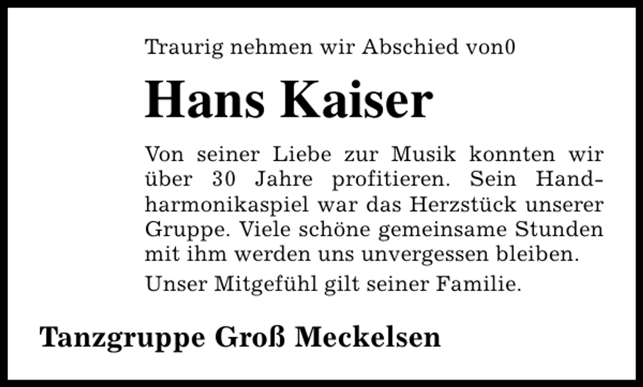 <p>Traurig nehmen wir Abschied von0</p><p>Hans Kaiser<br />Von seiner Liebe zur Musik konnten wir<br />über 30 Jahre profitieren. Sein Handharmonikaspiel war das Herzstück unserer<br />Gruppe. Viele schöne gemeinsame Stunden<br />mit ihm werden uns unvergessen bleiben.<br />Unser Mitgefühl gilt seiner Familie.</p><p>Tanzgruppe Groß Meckelsen</p>