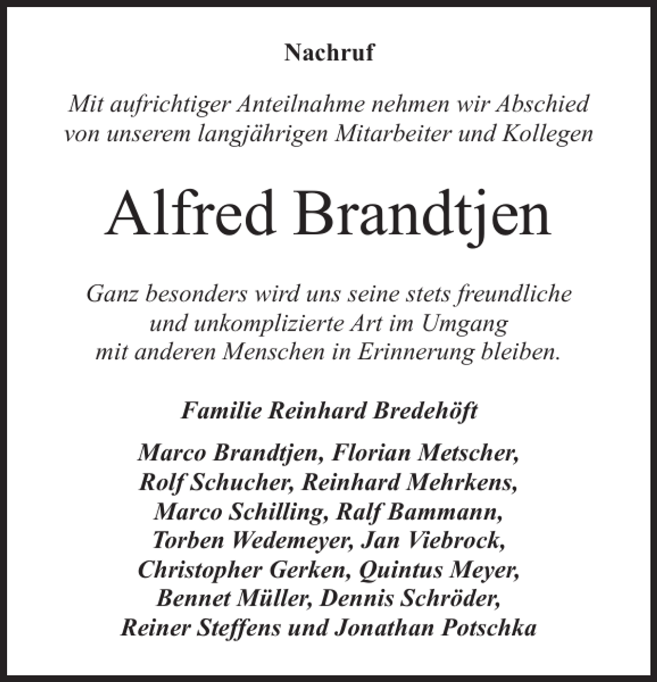 <p>Nachruf<br />Mit aufrichtiger Anteilnahme nehmen wir Abschied<br />von unserem langjährigen Mitarbeiter und Kollegen</p><p>Alfred Brandtjen<br />Ganz besonders wird uns seine stets freundliche<br />und unkomplizierte Art im Umgang<br />mit anderen Menschen in Erinnerung bleiben.<br />Familie Reinhard Bredehöft<br />Marco Brandtjen, Florian Metscher,<br />Rolf Schucher, Reinhard Mehrkens,<br />Marco Schilling, Ralf Bammann,<br />Torben Wedemeyer, Jan Viebrock,<br />Christopher Gerken, Quintus Meyer,<br />Bennet Müller, Dennis Schröder,<br />Reiner Steffens und Jonathan Potschka</p>
