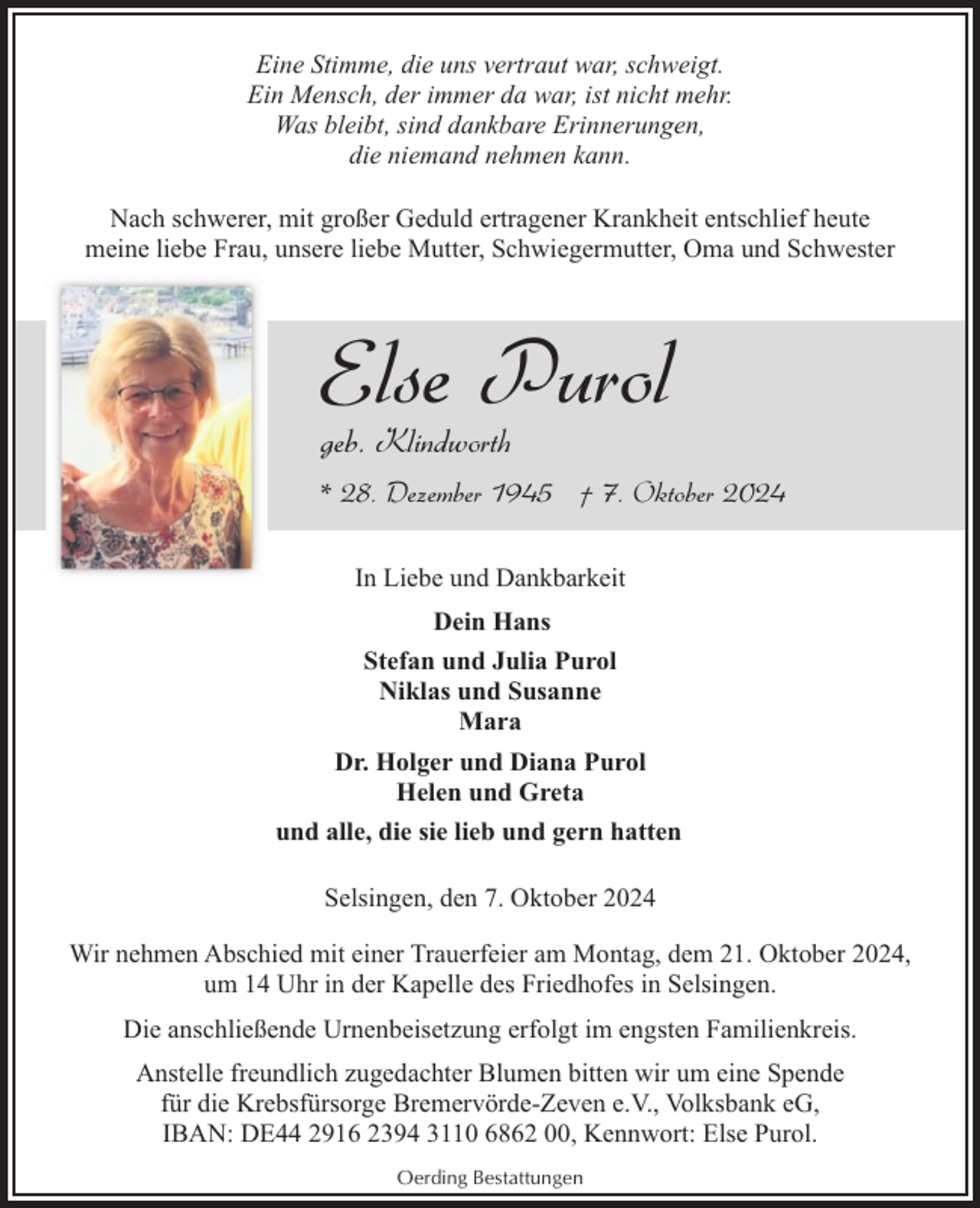 <p>Eine Stimme, die uns vertraut war, schweigt.<br />Ein Mensch, der immer da war, ist nicht mehr.<br />Was bleibt, sind dankbare Erinnerungen,<br />die niemand nehmen kann.<br />Nach schwerer, mit großer Geduld ertragener Krankheit entschlief heute<br />meine liebe Frau, unsere liebe Mutter, Schwiegermutter, Oma und Schwester</p><p>Else Purol</p><p>geb. Klindworth</p><p>* 28. Dezember 1945 † 7. Oktober 2024<br />In Liebe und Dankbarkeit<br />Dein Hans<br />Stefan und Julia Purol<br />Niklas und Susanne<br />Mara<br />Dr. Holger und Diana Purol<br />Helen und Greta<br />und alle, die sie lieb und gern hatten<br />Selsingen, den 7. Oktober 2024<br />Wir nehmen Abschied mit einer Trauerfeier am Montag, dem 21. Oktober 2024,<br />um 14 Uhr in der Kapelle des Friedhofes in Selsingen.<br />Die anschließende Urnenbeisetzung erfolgt im engsten Familienkreis.<br />Anstelle freundlich zugedachter Blumen bitten wir um eine Spende<br />für die Krebsfürsorge Bremervörde-Zeven e.V., Volksbank eG,<br />IBAN: DE44 2916 2394 3110 6862 00, Kennwort: Else Purol.<br />Oerding Bestattungen</p>