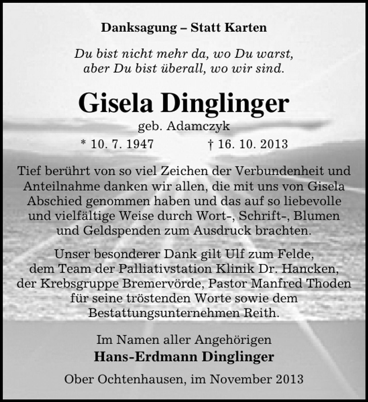 <p>Danksagung – Statt Karten<br />Du bist nicht mehr da, wo Du warst,<br />aber Du bist überall, wo wir sind.</p><p>Gisela Dinglinger<br />geb. Adamczyk<br />* 10. 7. 1947<br />† 16. 10. 2013</p><p>Tief berührt von so viel Zeichen der Verbundenheit und<br />Anteilnahme danken wir allen, die mit uns von Gisela<br />Abschied genommen haben und das auf so liebevolle<br />und vielfältige Weise durch Wort-, Schrift-, Blumen<br />und Geldspenden zum Ausdruck brachten.<br />Unser besonderer Dank gilt Ulf zum Felde,<br />dem Team der Palliativstation Klinik Dr. Hancken,<br />der Krebsgruppe Bremervörde, Pastor Manfred Thoden<br />für seine tröstenden Worte sowie dem<br />Bestattungsunternehmen Reith.<br />Im Namen aller Angehörigen</p><p>Hans-Erdmann Dinglinger<br />Ober Ochtenhausen, im November 2013</p>