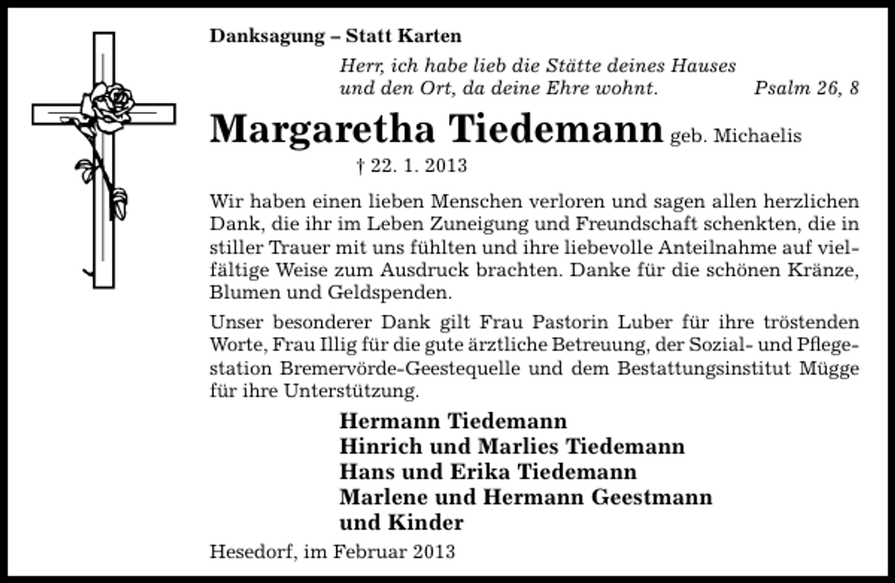 <p>Danksagung – Statt Karten<br />Herr, ich habe lieb die Stätte deines Hauses<br />und den Ort, da deine Ehre wohnt.<br />Psalm 26, 8</p><p>Margaretha Tiedemann geb. Michaelis<br />† 22. 1. 2013</p><p>Wir haben einen lieben Menschen verloren und sagen allen herzlichen<br />Dank, die ihr im Leben Zuneigung und Freundschaft schenkten, die in<br />stiller Trauer mit uns fühlten und ihre liebevolle Anteilnahme auf vielfältige Weise zum Ausdruck brachten. Danke für die schönen Kränze,<br />Blumen und Geldspenden.<br />Unser besonderer Dank gilt Frau Pastorin Luber für ihre tröstenden<br />Worte, Frau Illig für die gute ärztliche Betreuung, der Sozial- und Pﬂegestation Bremervörde-Geestequelle und dem Bestattungsinstitut Mügge<br />für ihre Unterstützung.</p><p>Hermann Tiedemann<br />Hinrich und Marlies Tiedemann<br />Hans und Erika Tiedemann<br />Marlene und Hermann Geestmann<br />und Kinder<br />Hesedorf, im Februar 2013</p>