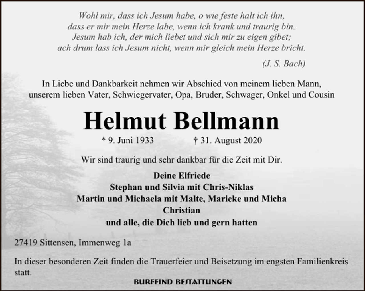 <p>Wohl mir, dass ich Jesum habe, o wie feste halt ich ihn,<br />dass er mir mein Herze labe, wenn ich krank und traurig bin.<br />Jesum hab ich, der mich liebet und sich mir zu eigen gibet;<br />ach drum lass ich Jesum nicht, wenn mir gleich mein Herze bricht.<br />(J. S. Bach)<br />In Liebe und Dankbarkeit nehmen wir Abschied von meinem lieben Mann,<br />unserem lieben Vater, Schwiegervater, Opa, Bruder, Schwager, Onkel und Cousin</p><p>Helmut Bellmann<br />* 9. Juni 1933</p><p>† 31. August 2020</p><p>Wir sind traurig und sehr dankbar für die Zeit mit Dir.<br />Deine Elfriede<br />Stephan und Silvia mit Chris-Niklas<br />Martin und Michaela mit Malte, Marieke und Micha<br />Christian<br />und alle, die Dich lieb und gern hatten<br />27419 Sittensen, Immenweg 1a<br />In dieser besonderen Zeit finden die Trauerfeier und Beisetzung im engsten Familienkreis<br />statt.<br />Burfeind Bestattungen</p>