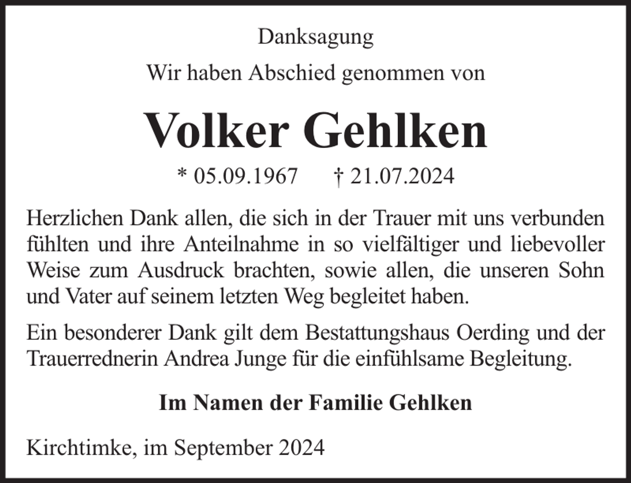 <p>Danksagung<br />Wir haben Abschied genommen von</p><p>Volker Gehlken<br />* 05.09.1967</p><p>† 21.07.2024</p><p>Herzlichen Dank allen, die sich in der Trauer mit uns verbunden<br />fühlten und ihre Anteilnahme in so vielfältiger und liebevoller<br />Weise zum Ausdruck brachten, sowie allen, die unseren Sohn<br />und Vater auf seinem letzten Weg begleitet haben.<br />Ein besonderer Dank gilt dem Bestattungshaus Oerding und der<br />Trauerrednerin Andrea Junge für die einfühlsame Begleitung.<br />Im Namen der Familie Gehlken<br />Kirchtimke, im September 2024</p>