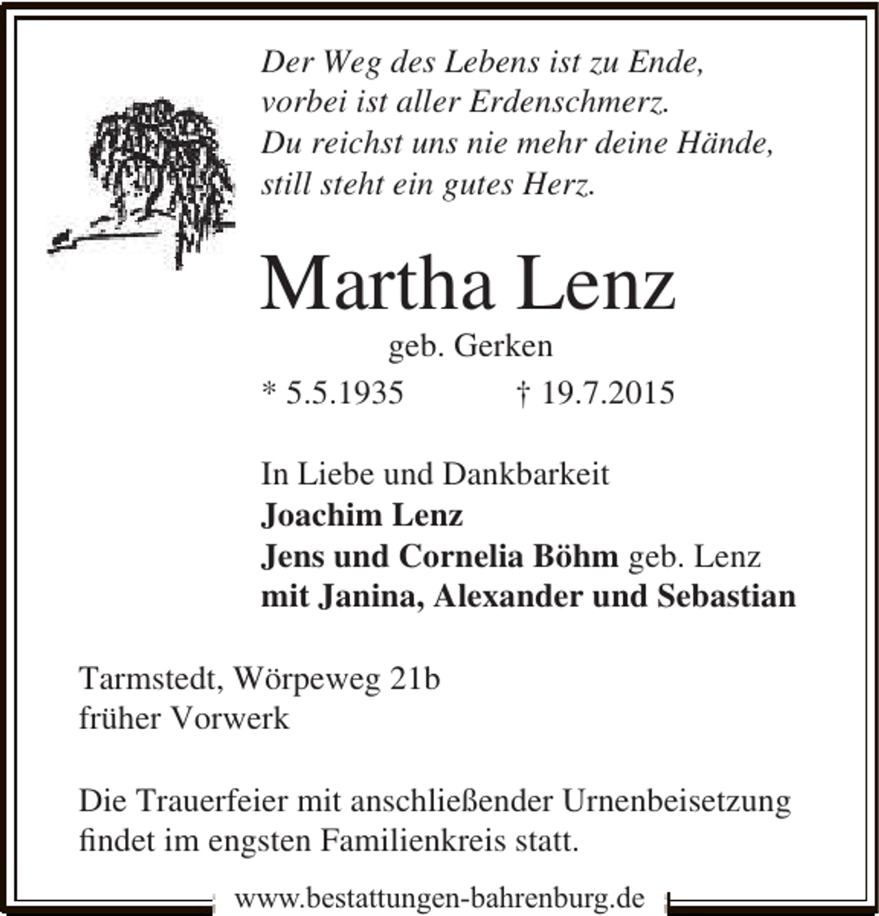 <p>Der Weg des Lebens ist zu Ende,<br />vorbei ist aller Erdenschmerz.<br />Du reichst uns nie mehr deine Hände,<br />still steht ein gutes Herz.</p><p>Martha Lenz<br />geb. Gerken<br />* 5.5.1935<br />† 19.7.2015</p><p>In Liebe und Dankbarkeit<br />Joachim Lenz<br />Jens und Cornelia Böhm geb. Lenz<br />mit Janina, Alexander und Sebastian<br />Tarmstedt, Wörpeweg 21b<br />früher Vorwerk<br />Die Trauerfeier mit anschließender Urnenbeisetzung<br />ﬁndet im engsten Familienkreis statt.<br />www.bestattungen-bahrenburg.de</p>