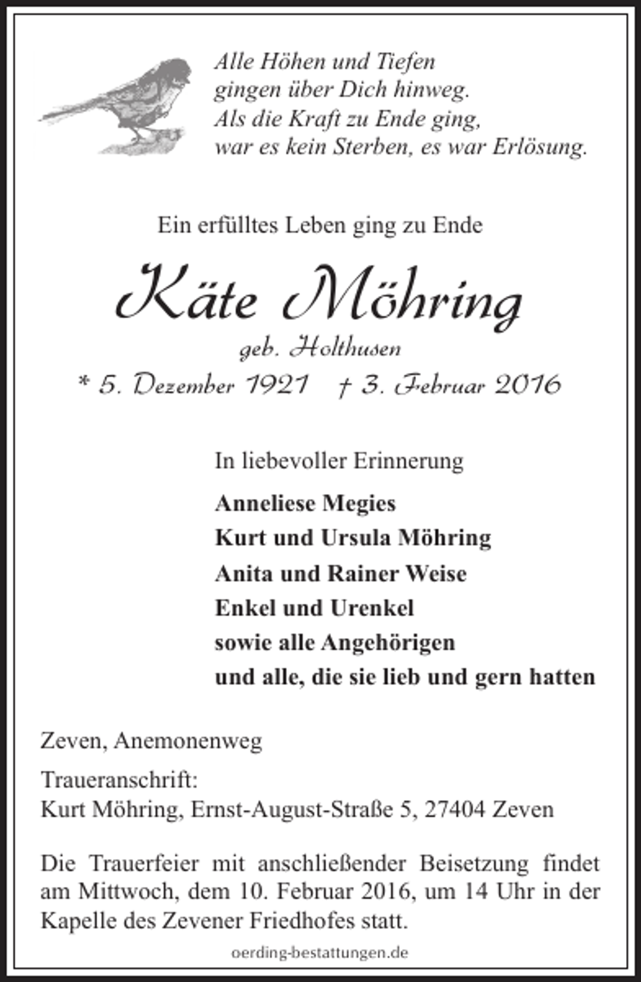 <p>Alle Höhen und Tiefen<br />gingen über Dich hinweg.<br />Als die Kraft zu Ende ging,<br />war es kein Sterben, es war Erlösung.<br />Ein erfülltes Leben ging zu Ende</p><p>Käte Möhring<br />geb. Holthusen</p><p>* 5. Dezember 1921 † 3. Februar 2016<br />In liebevoller Erinnerung<br />Anneliese Megies<br />Kurt und Ursula Möhring<br />Anita und Rainer Weise<br />Enkel und Urenkel<br />sowie alle Angehörigen<br />und alle, die sie lieb und gern hatten<br />Zeven, Anemonenweg<br />Traueranschrift:<br />Kurt Möhring, Ernst-August-Straße 5, 27404 Zeven<br />Die Trauerfeier mit anschließender Beisetzung findet<br />am Mittwoch, dem 10. Februar 2016, um 14 Uhr in der<br />Kapelle des Zevener Friedhofes statt.<br />oerding-bestattungen.de</p>