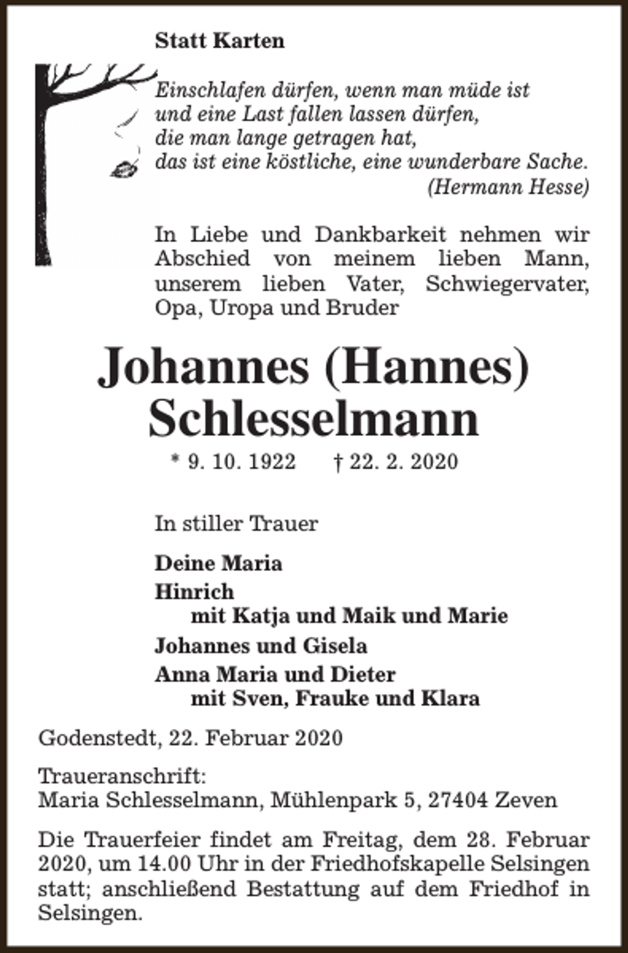 <p>Statt Karten<br />Einschlafen dürfen, wenn man müde ist<br />und eine Last fallen lassen dürfen,<br />die man lange getragen hat,<br />das ist eine köstliche, eine wunderbare Sache.<br />(Hermann Hesse)<br />In Liebe und Dankbarkeit nehmen wir<br />Abschied von meinem lieben Mann,<br />unserem lieben Vater, Schwiegervater,<br />Opa, Uropa und Bruder</p><p>Johannes (Hannes)<br />Schlesselmann<br />* 9. 10. 1922</p><p>† 22. 2. 2020</p><p>In stiller Trauer<br />Deine Maria<br />Hinrich<br />mit Katja und Maik und Marie<br />Johannes und Gisela<br />Anna Maria und Dieter<br />mit Sven, Frauke und Klara<br />Godenstedt, 22. Februar 2020<br />Traueranschrift:<br />Maria Schlesselmann, Mühlenpark 5, 27404 Zeven<br />Die Trauerfeier findet am Freitag, dem 28. Februar<br />2020, um 14.00 Uhr in der Friedhofskapelle Selsingen<br />statt; anschließend Bestattung auf dem Friedhof in<br />Selsingen.</p>