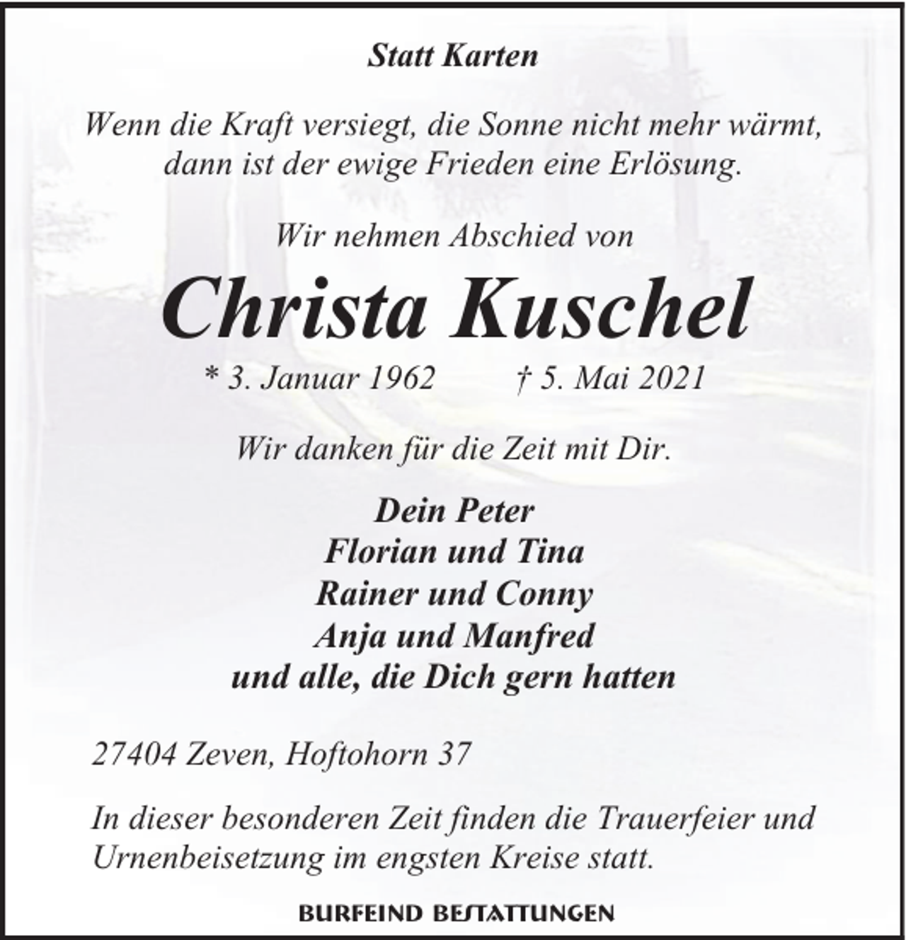 <p>Statt Karten<br />Wenn die Kraft versiegt, die Sonne nicht mehr wärmt,<br />dann ist der ewige Frieden eine Erlösung.<br />Wir nehmen Abschied von</p><p>Christa Kuschel<br />* 3. Januar 1962</p><p>† 5. Mai 2021</p><p>Wir danken für die Zeit mit Dir.</p><p>Dein Peter<br />Florian und Tina<br />Rainer und Conny<br />Anja und Manfred<br />und alle, die Dich gern hatten<br />27404 Zeven, Hoftohorn 37<br />In dieser besonderen Zeit finden die Trauerfeier und<br />Urnenbeisetzung im engsten Kreise statt.<br />Burfeind Bestattungen</p>