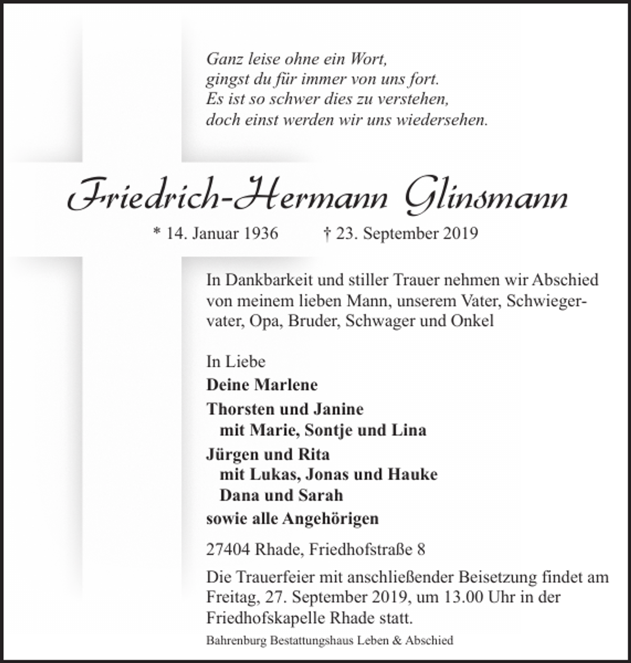 <p>Ganz leise ohne ein Wort,<br />gingst du für immer von uns fort.<br />Es ist so schwer dies zu verstehen,<br />doch einst werden wir uns wiedersehen.</p><p>Friedrich-Hermann Glinsmann<br />* 14. Januar 1936</p><p>† 23. September 2019</p><p>In Dankbarkeit und stiller Trauer nehmen wir Abschied<br />von meinem lieben Mann, unserem Vater, Schwiegervater, Opa, Bruder, Schwager und Onkel<br />In Liebe<br />Deine Marlene<br />Thorsten und Janine<br />mit Marie, Sontje und Lina<br />Jürgen und Rita<br />mit Lukas, Jonas und Hauke<br />Dana und Sarah<br />sowie alle Angehörigen<br />27404 Rhade, Friedhofstraße 8<br />Die Trauerfeier mit anschließender Beisetzung findet am<br />Freitag, 27. September 2019, um 13.00 Uhr in der<br />Friedhofskapelle Rhade statt.<br />Bahrenburg Bestattungshaus Leben &amp; Abschied</p>