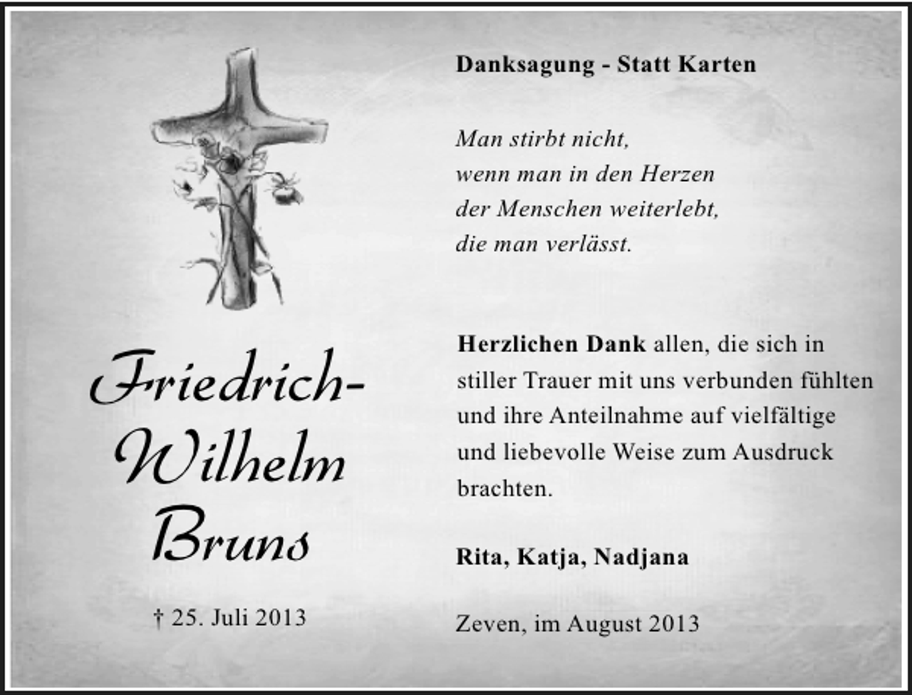 <p>Danksagung - Statt Karten<br />Man stirbt nicht,<br />wenn man in den Herzen<br />der Menschen weiterlebt,<br />die man verlässt.</p><p>FriedrichWilhelm<br />Bruns<br />† 25. Juli 2013</p><p>Herzlichen Dank allen, die sich in<br />stiller Trauer mit uns verbunden fühlten<br />und ihre Anteilnahme auf vielfältige<br />und liebevolle Weise zum Ausdruck<br />brachten.<br />Rita, Katja, Nadjana<br />Zeven, im August 2013</p>