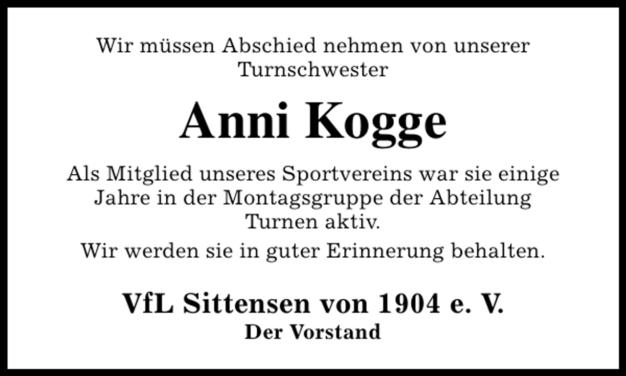 <p>Wir müssen Abschied nehmen von unserer<br />Turnschwester</p>
<p>Anni Kogge<br />Als Mitglied unseres Sportvereins war sie einige<br />Jahre in der Montagsgruppe der Abteilung<br />Turnen aktiv.<br />Wir werden sie in guter Erinnerung behalten.</p>
<p>VfL Sittensen von 1904 e. V.<br />Der Vorstand</p>