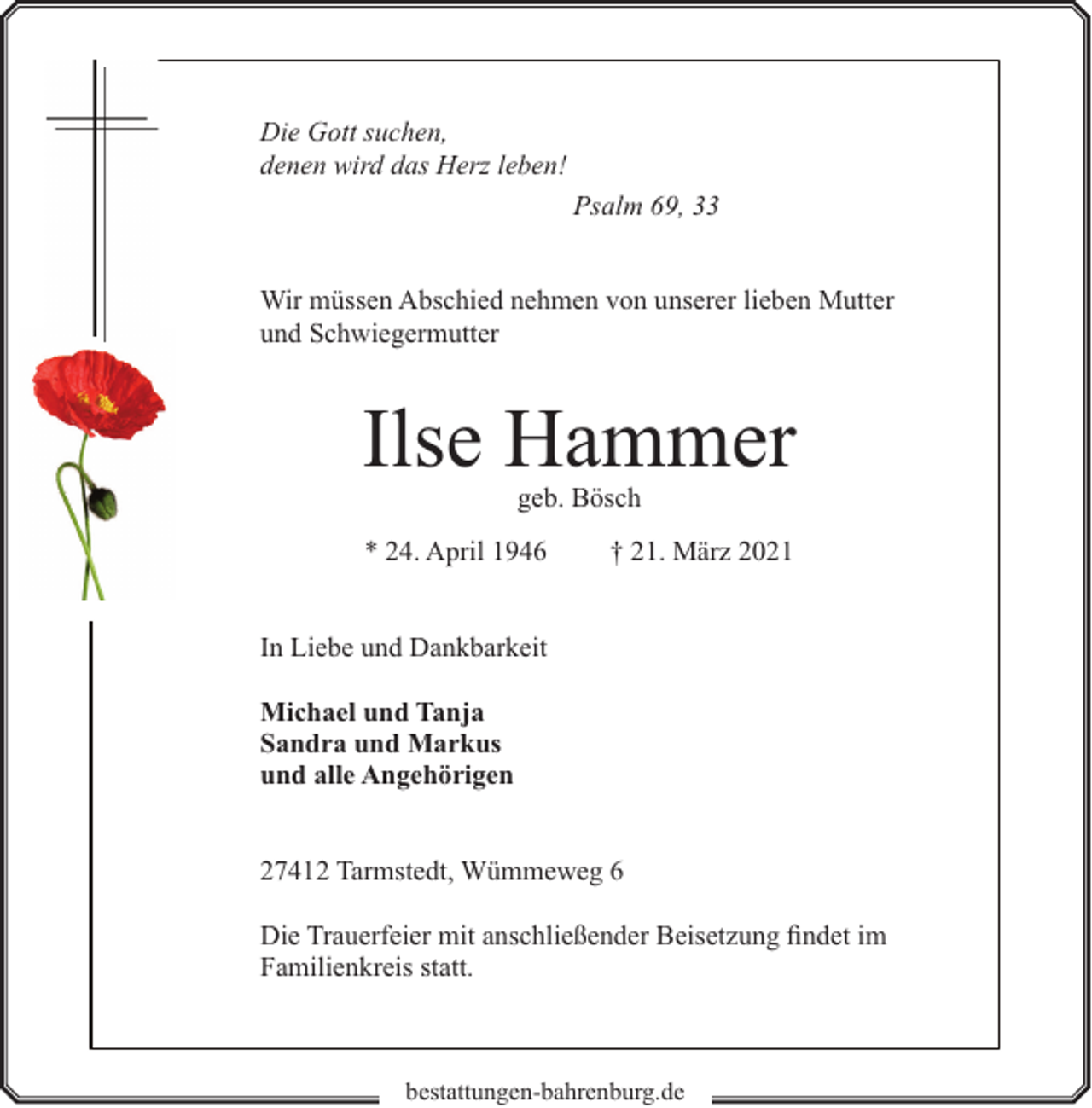 <p>Die Gott suchen,<br />denen wird das Herz leben!<br />Psalm 69, 33<br />Wir müssen Abschied nehmen von unserer lieben Mutter<br />und Schwiegermutter</p><p>Ilse Hammer<br />geb. Bösch</p><p>* 24. April 1946</p><p>† 21. März 2021</p><p>In Liebe und Dankbarkeit<br />Michael und Tanja<br />Sandra und Markus<br />und alle Angehörigen<br />27412 Tarmstedt, Wümmeweg 6<br />Die Trauerfeier mit anschließender Beisetzung findet im<br />Familienkreis statt.</p><p>bestattungen-bahrenburg.de</p>