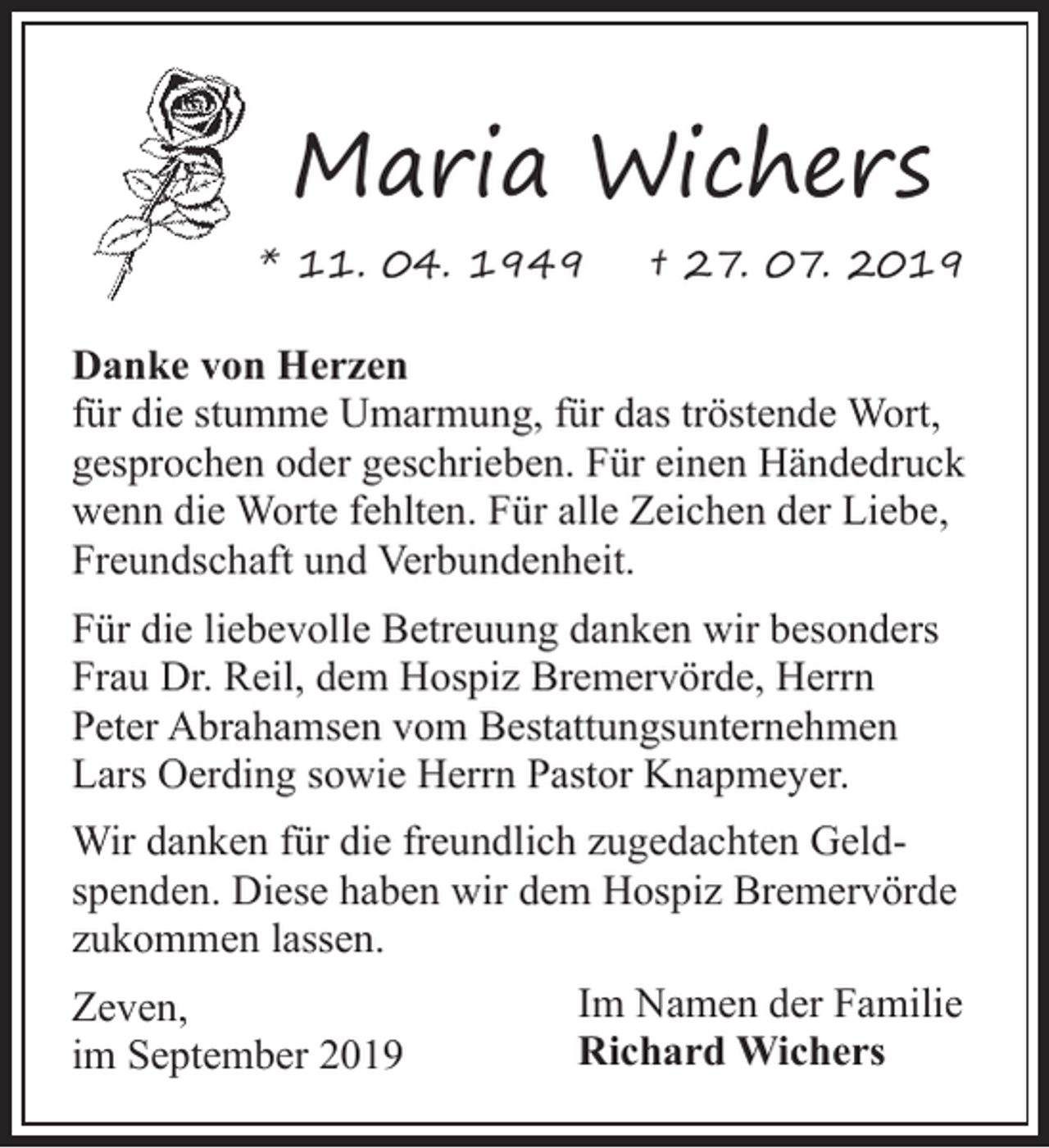 <p>Maria Wichers<br />* 11. 04. 1949</p><p>† 27. 07. 2019</p><p>Danke von Herzen<br />für die stumme Umarmung, für das tröstende Wort,<br />gesprochen oder geschrieben. Für einen Händedruck<br />wenn die Worte fehlten. Für alle Zeichen der Liebe,<br />Freundschaft und Verbundenheit.<br />Für die liebevolle Betreuung danken wir besonders<br />Frau Dr. Reil, dem Hospiz Bremervörde, Herrn<br />Peter Abrahamsen vom Bestattungsunternehmen<br />Lars Oerding sowie Herrn Pastor Knapmeyer.<br />Wir danken für die freundlich zugedachten Geldspenden. Diese haben wir dem Hospiz Bremervörde<br />zukommen lassen.<br />Zeven,<br />im September 2019</p><p>Im Namen der Familie<br />Richard Wichers</p>