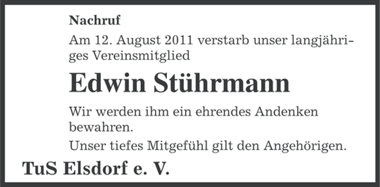 <p>Nachruf<br />Am 12. August 2011 verstarb unser langjähriges Vereinsmitglied</p><p>Edwin Stührmann<br />Wir werden ihm ein ehrendes Andenken<br />bewahren.<br />Unser tiefes Mitgefühl gilt den Angehörigen.</p><p>TuS Elsdorf e. V.</p>
