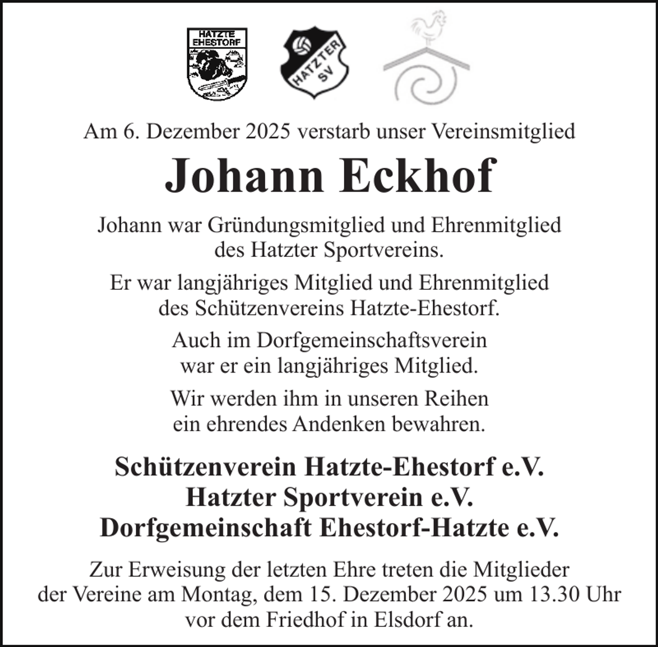 <p>Am 6. Dezember 2025 verstarb unser Vereinsmitglied</p><p>Johann Eckhof</p><p>Johann war Gründungsmitglied und Ehrenmitglied<br />des Hatzter Sportvereins.<br />Er war langjähriges Mitglied und Ehrenmitglied<br />des Schützenvereins Hatzte-Ehestorf.<br />Auch im Dorfgemeinschaftsverein<br />war er ein langjähriges Mitglied.<br />Wir werden ihm in unseren Reihen<br />ein ehrendes Andenken bewahren.</p><p>Schützenverein Hatzte-Ehestorf e.V.<br />Hatzter Sportverein e.V.<br />Dorfgemeinschaft Ehestorf-Hatzte e.V.<br />Zur Erweisung der letzten Ehre treten die Mitglieder<br />der Vereine am Montag, dem 15. Dezember 2025 um 13.30 Uhr<br />vor dem Friedhof in Elsdorf an.</p>