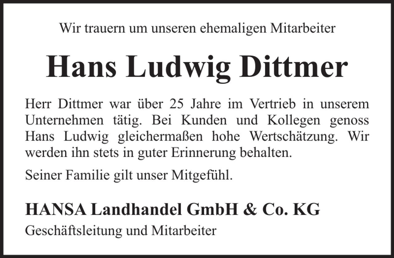 <p>Wir trauern um unseren ehemaligen Mitarbeiter</p><p>Hans Ludwig Dittmer<br />Herr Dittmer war über 25 Jahre im Vertrieb in unserem<br />Unternehmen tätig. Bei Kunden und Kollegen genoss<br />Hans Ludwig gleichermaßen hohe Wertschätzung. Wir<br />werden ihn stets in guter Erinnerung behalten.<br />Seiner Familie gilt unser Mitgefühl.</p><p>HANSA Landhandel GmbH &amp; Co. KG<br />Geschäftsleitung und Mitarbeiter</p>