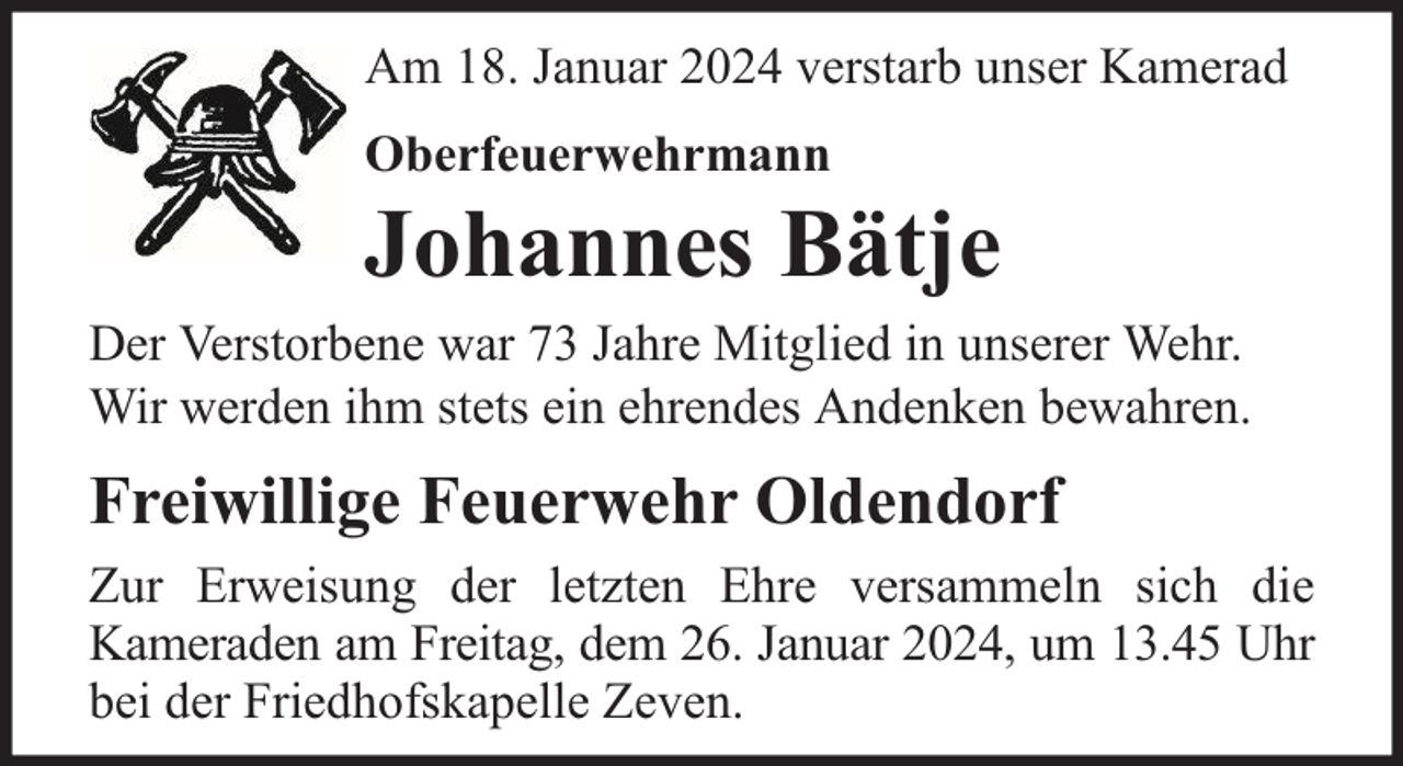 <p>Am 18. Januar 2024 verstarb unser Kamerad<br />Oberfeuerwehrmann</p><p>Johannes Bätje</p><p>Der Verstorbene war 73 Jahre Mitglied in unserer Wehr.<br />Wir werden ihm stets ein ehrendes Andenken bewahren.</p><p>Freiwillige Feuerwehr Oldendorf<br />Zur Erweisung der letzten Ehre versammeln sich die<br />Kameraden am Freitag, dem 26. Januar 2024, um 13.45 Uhr<br />bei der Friedhofskapelle Zeven.</p>