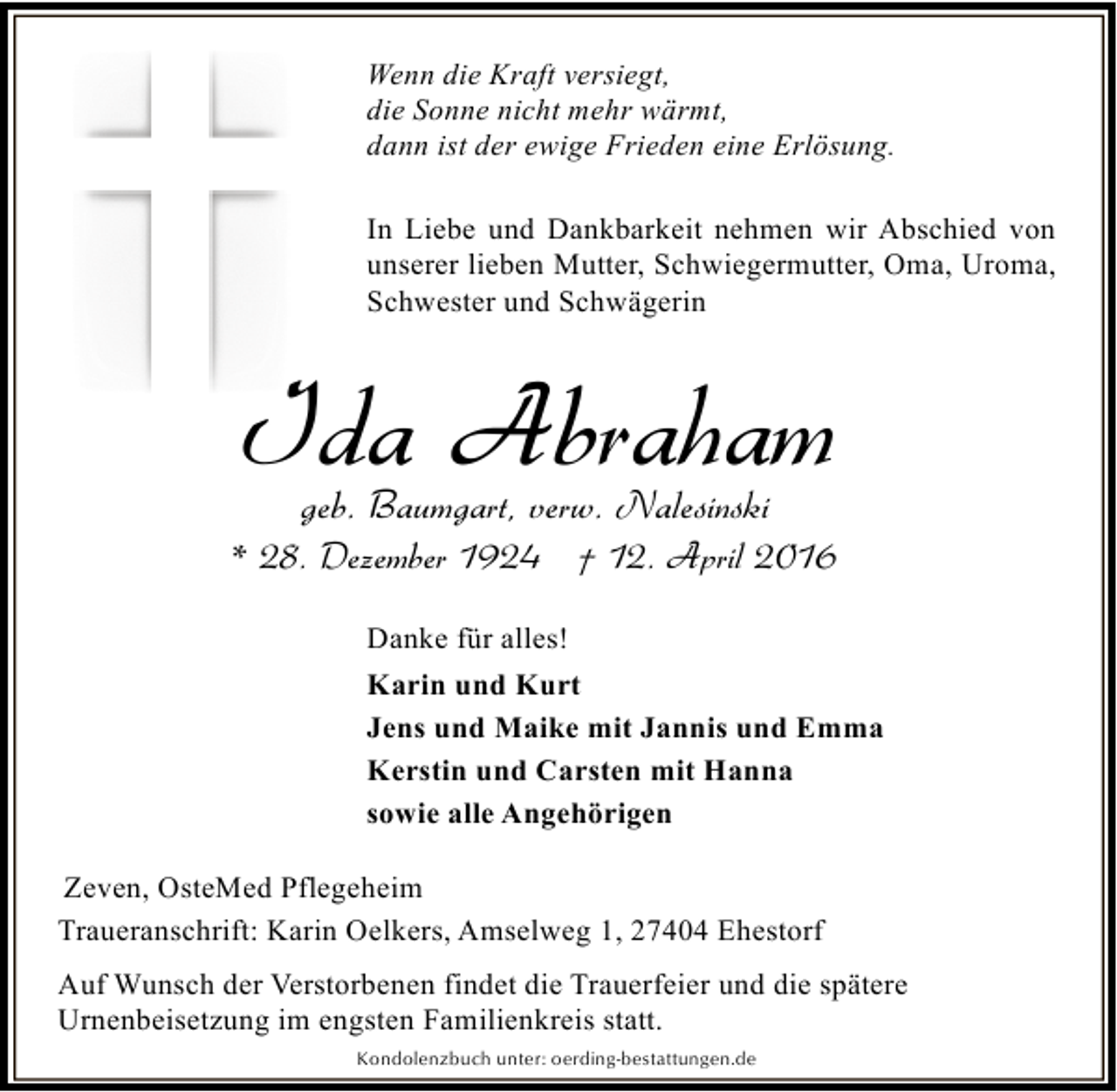 <p>Wenn die Kraft versiegt,<br />die Sonne nicht mehr wärmt,<br />dann ist der ewige Frieden eine Erlösung.<br />In Liebe und Dankbarkeit nehmen wir Abschied von<br />unserer lieben Mutter, Schwiegermutter, Oma, Uroma,<br />Schwester und Schwägerin</p><p>Ida Abraham<br />geb. Baumgart, verw. Nalesinski</p><p>* 28. Dezember 1924 † 12. April 2016<br />Danke für alles!<br />Karin und Kurt<br />Jens und Maike mit Jannis und Emma<br />Kerstin und Carsten mit Hanna<br />sowie alle Angehörigen<br />Zeven, OsteMed Pflegeheim<br />Traueranschrift: Karin Oelkers, Amselweg 1, 27404 Ehestorf<br />Auf Wunsch der Verstorbenen findet die Trauerfeier und die spätere<br />Urnenbeisetzung im engsten Familienkreis statt.<br />Kondolenzbuch unter: oerding-bestattungen.de</p>