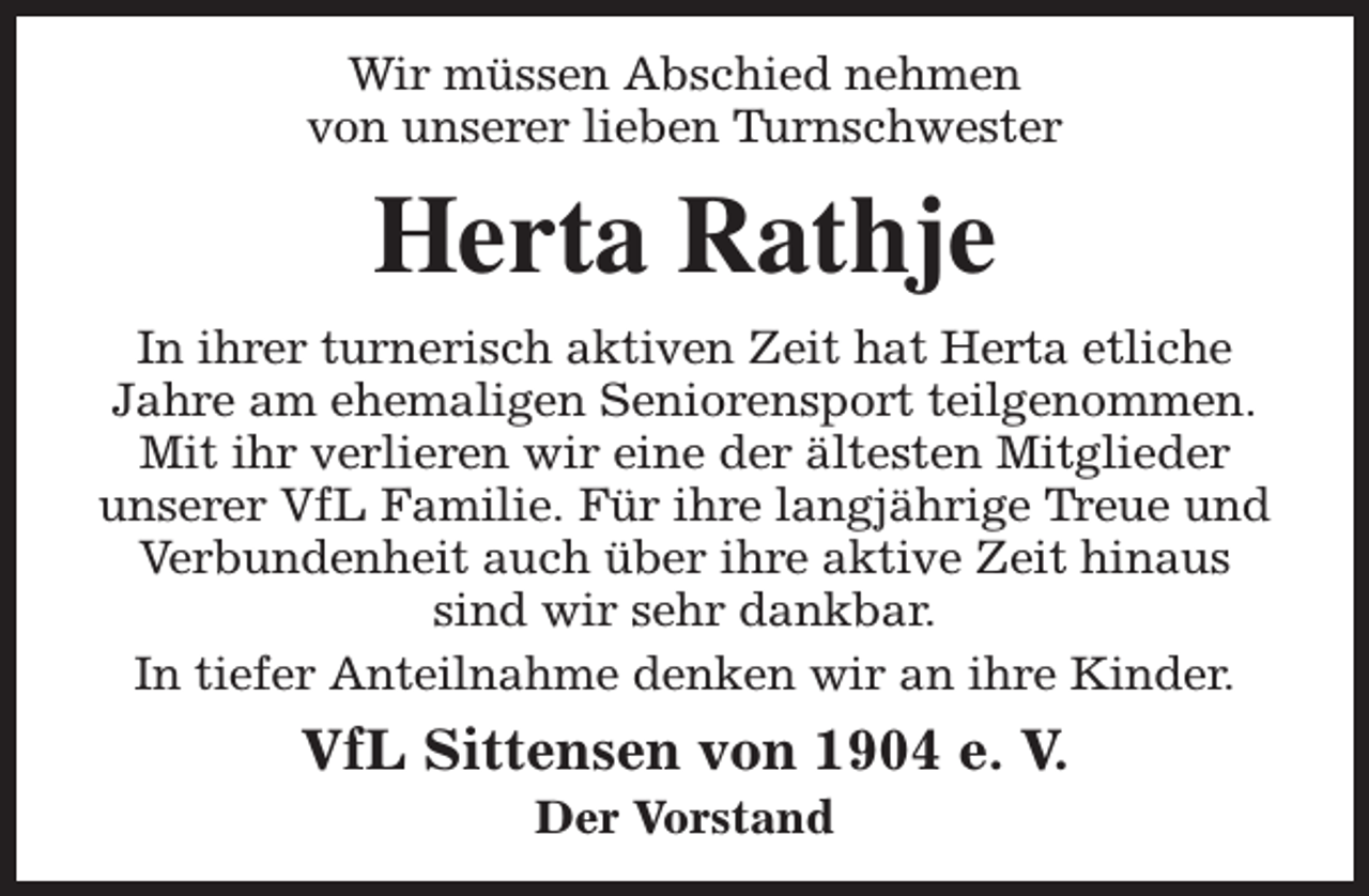 <p>Wir müssen Abschied nehmen<br />von unserer lieben Turnschwester</p><p>Herta Rathje<br />In ihrer turnerisch aktiven Zeit hat Herta etliche<br />Jahre am ehemaligen Seniorensport teilgenommen.<br />Mit ihr verlieren wir eine der ältesten Mitglieder<br />unserer VfL Familie. Für ihre langjährige Treue und<br />Verbundenheit auch über ihre aktive Zeit hinaus<br />sind wir sehr dankbar.<br />In tiefer Anteilnahme denken wir an ihre Kinder.</p><p>VfL Sittensen von 1904 e. V.<br />Der Vorstand</p>