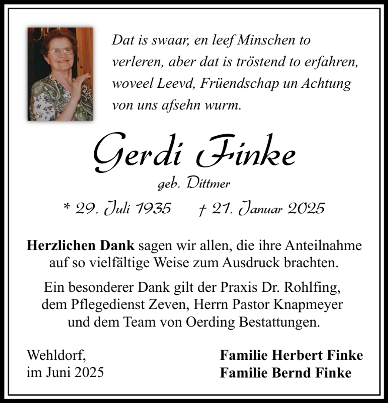 <p>Dat is swaar, en leef Minschen to<br />verleren, aber dat is tröstend to erfahren,<br />woveel Leevd, Früendschap un Achtung<br />von uns afsehn wurm.</p><p>Gerdi Finke</p><p>geb. Dittmer<br />* 29. Juli 1935<br />† 21. Januar 2025<br />Herzlichen Dank sagen wir allen, die ihre Anteilnahme<br />auf so vielfältige Weise zum Ausdruck brachten.<br />Ein besonderer Dank gilt der Praxis Dr. Rohlfing,<br />dem Pflegedienst Zeven, Herrn Pastor Knapmeyer<br />und dem Team von Oerding Bestattungen.<br />Wehldorf,<br />im Juni 2025</p><p>Familie Herbert Finke<br />Familie Bernd Finke</p>
