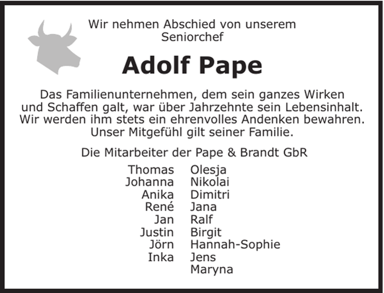 <p>Wir nehmen Abschied von unserem<br />Seniorchef</p><p>Adolf Pape<br />Das Familienunternehmen, dem sein ganzes Wirken<br />und Schaffen galt, war über Jahrzehnte sein Lebensinhalt.<br />Wir werden ihm stets ein ehrenvolles Andenken bewahren.<br />Unser Mitgefühl gilt seiner Familie.<br />Die Mitarbeiter der Pape &amp; Brandt GbR<br />Thomas Olesja<br />Johanna Nikolai<br />Anika Dimitri<br />René Jana<br />Jan Ralf<br />Justin Birgit<br />Jörn Hannah-Sophie<br />Inka Jens<br />Maryna</p>