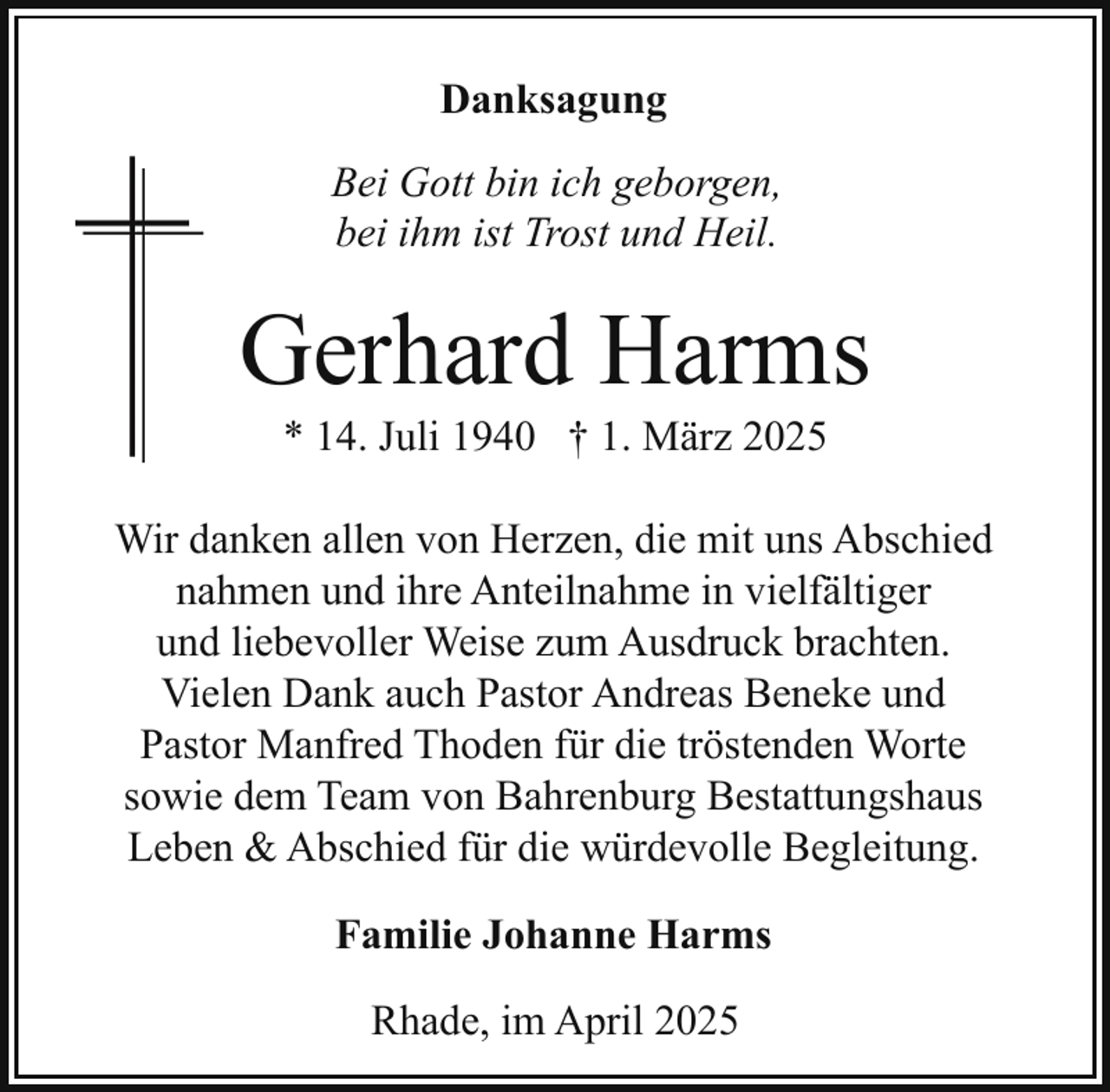 <p>Danksagung<br />Bei Gott bin ich geborgen,<br />bei ihm ist Trost und Heil.</p><p>Gerhard Harms<br />* 14. Juli 1940 † 1. März 2025</p><p>Wir danken allen von Herzen, die mit uns Abschied<br />nahmen und ihre Anteilnahme in vielfältiger<br />und liebevoller Weise zum Ausdruck brachten.<br />Vielen Dank auch Pastor Andreas Beneke und<br />Pastor Manfred Thoden für die tröstenden Worte<br />sowie dem Team von Bahrenburg Bestattungshaus<br />Leben &amp; Abschied für die würdevolle Begleitung.<br />Familie Johanne Harms<br />Rhade, im April 2025</p>