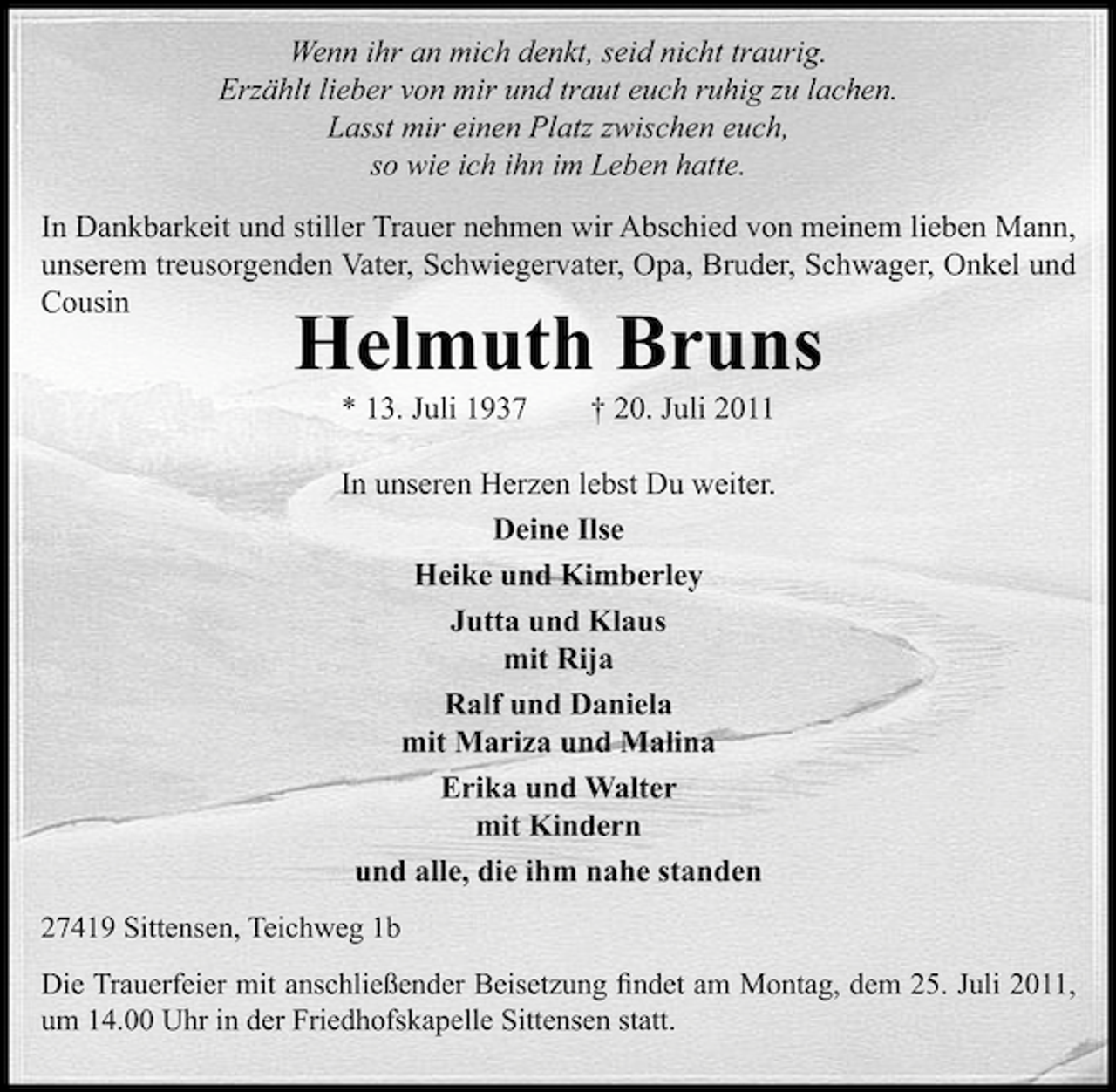 <p>Wenn ihr an mich denkt, seid nicht traurig.<br />Erzählt lieber von mir und traut euch ruhig zu lachen.<br />Lasst mir einen Platz zwischen euch,<br />so wie ich ihn im Leben hatte.<br />In Dankbarkeit und stiller Trauer nehmen wir Abschied von meinem lieben Mann,<br />unserem treusorgenden Vater, Schwiegervater, Opa, Bruder, Schwager, Onkel und<br />Cousin</p><p>Helmuth Bruns<br />* 13. Juli 1937</p><p>† 20. Juli 2011</p><p>In unseren Herzen lebst Du weiter.<br />Deine Ilse<br />Heike und Kimberley<br />Jutta und Klaus<br />mit Rija<br />Ralf und Daniela<br />mit Mariza und Malina<br />Erika und Walter<br />mit Kindern<br />und alle, die ihm nahe standen<br />27419 Sittensen, Teichweg 1b<br />Die Trauerfeier mit anschließender Beisetzung ﬁndet am Montag, dem 25. Juli 2011,<br />um 14.00 Uhr in der Friedhofskapelle Sittensen statt.</p>