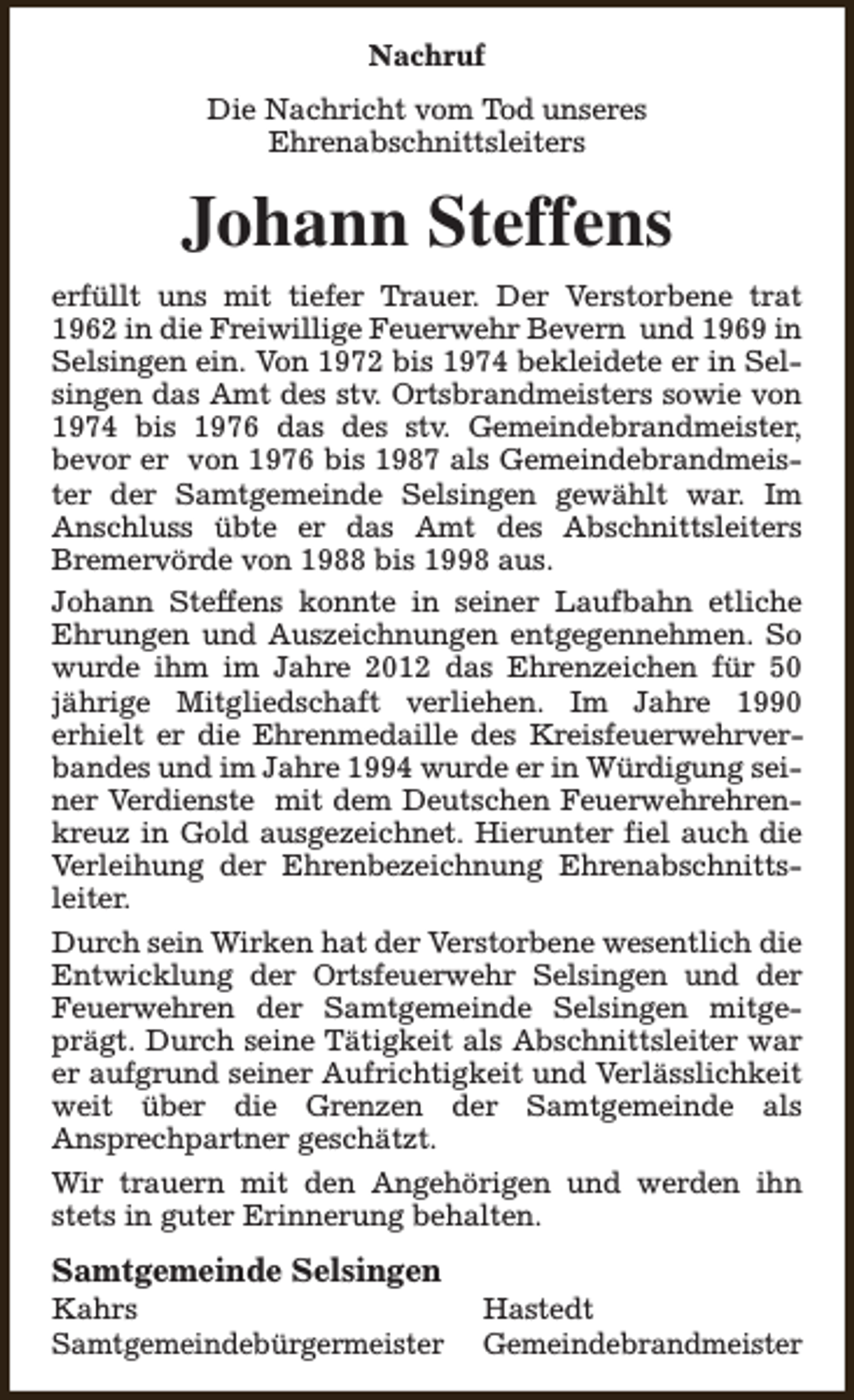 <p>Nachruf<br />Die Nachricht vom Tod unseres<br />Ehrenabschnittsleiters</p><p>Johann Steffens<br />erfüllt uns mit tiefer Trauer. Der Verstorbene trat<br />1962 in die Freiwillige Feuerwehr Bevern und 1969 in<br />Selsingen ein. Von 1972 bis 1974 bekleidete er in Selsingen das Amt des stv. Ortsbrandmeisters sowie von<br />1974 bis 1976 das des stv. Gemeindebrandmeister,<br />bevor er von 1976 bis 1987 als Gemeindebrandmeister der Samtgemeinde Selsingen gewählt war. Im<br />Anschluss übte er das Amt des Abschnittsleiters<br />Bremervörde von 1988 bis 1998 aus.<br />Johann Steffens konnte in seiner Laufbahn etliche<br />Ehrungen und Auszeichnungen entgegennehmen. So<br />wurde ihm im Jahre 2012 das Ehrenzeichen für 50<br />jährige Mitgliedschaft verliehen. Im Jahre 1990<br />erhielt er die Ehrenmedaille des Kreisfeuerwehrverbandes und im Jahre 1994 wurde er in Würdigung seiner Verdienste mit dem Deutschen Feuerwehrehrenkreuz in Gold ausgezeichnet. Hierunter fiel auch die<br />Verleihung der Ehrenbezeichnung Ehrenabschnittsleiter.<br />Durch sein Wirken hat der Verstorbene wesentlich die<br />Entwicklung der Ortsfeuerwehr Selsingen und der<br />Feuerwehren der Samtgemeinde Selsingen mitgeprägt. Durch seine Tätigkeit als Abschnittsleiter war<br />er aufgrund seiner Aufrichtigkeit und Verlässlichkeit<br />weit über die Grenzen der Samtgemeinde als<br />Ansprechpartner geschätzt.<br />Wir trauern mit den Angehörigen und werden ihn<br />stets in guter Erinnerung behalten.</p><p>Samtgemeinde Selsingen</p><p>Kahrs<br />Samtgemeindebürgermeister</p><p>Hastedt<br />Gemeindebrandmeister</p>