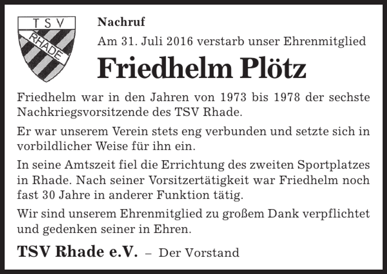 <p>Nachruf<br />Am 31. Juli 2016 verstarb unser Ehrenmitglied</p><p>Friedhelm Plötz<br />Friedhelm war in den Jahren von 1973 bis 1978 der sechste<br />Nachkriegsvorsitzende des TSV Rhade.<br />Er war unserem Verein stets eng verbunden und setzte sich in<br />vorbildlicher Weise für ihn ein.<br />In seine Amtszeit fiel die Errichtung des zweiten Sportplatzes<br />in Rhade. Nach seiner Vorsitzertätigkeit war Friedhelm noch<br />fast 30 Jahre in anderer Funktion tätig.<br />Wir sind unserem Ehrenmitglied zu großem Dank verpflichtet<br />und gedenken seiner in Ehren.</p><p>TSV Rhade e.V.</p><p>– Der Vorstand</p>