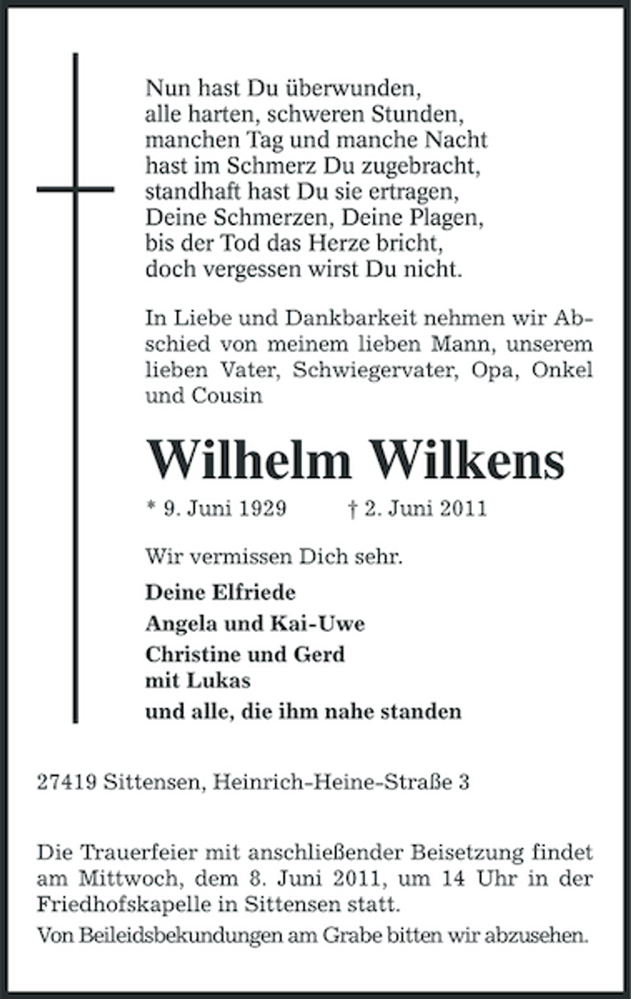 <p>Nun hast Du überwunden, alle harten, schweren Stunden, manchen Tag und manche Nacht hast im Schmerz Du zugebracht, standhaft hast Du sie ertragen, Deine Schmerzen, Deine Plagen, bis der Tod das Herze bricht, doch vergessen wirst Du nicht.<br />In Liebe und Dankbarkeit nehmen wir Abschied von meinem lieben Mann, unserem lieben Vater, Schwiegervater, Opa, Onkel und Cousin</p><p>Wilhelm Wilkens<br />* 9. Juni 1929 † 2. Juni 2011 Wir vermissen Dich sehr. Deine Elfriede Angela und Kai-Uwe Christine und Gerd mit Lukas und alle, die ihm nahe standen 27419 Sittensen, Heinrich-Heine-Straße 3 Die Trauerfeier mit anschließender Beisetzung findet am Mittwoch, dem 8. Juni 2011, um 14 Uhr in der Friedhofskapelle in Sittensen statt. Von Beileidsbekundungen am Grabe bitten wir abzusehen.</p>