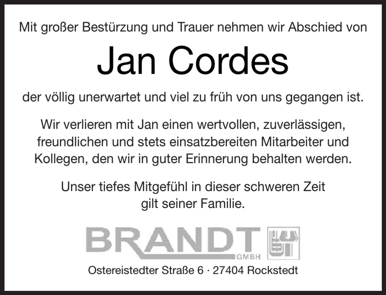 <p>Mit großer Bestürzung und Trauer nehmen wir Abschied von</p><p>Jan Cordes<br />der völlig unerwartet und viel zu früh von uns gegangen ist.<br />Wir verlieren mit Jan einen wertvollen, zuverlässigen,<br />freundlichen und stets einsatzbereiten Mitarbeiter und<br />Kollegen, den wir in guter Erinnerung behalten werden.<br />Unser tiefes Mitgefühl in dieser schweren Zeit<br />gilt seiner Familie.</p><p>Ostereistedter Straße 6 · 27404 Rockstedt</p>