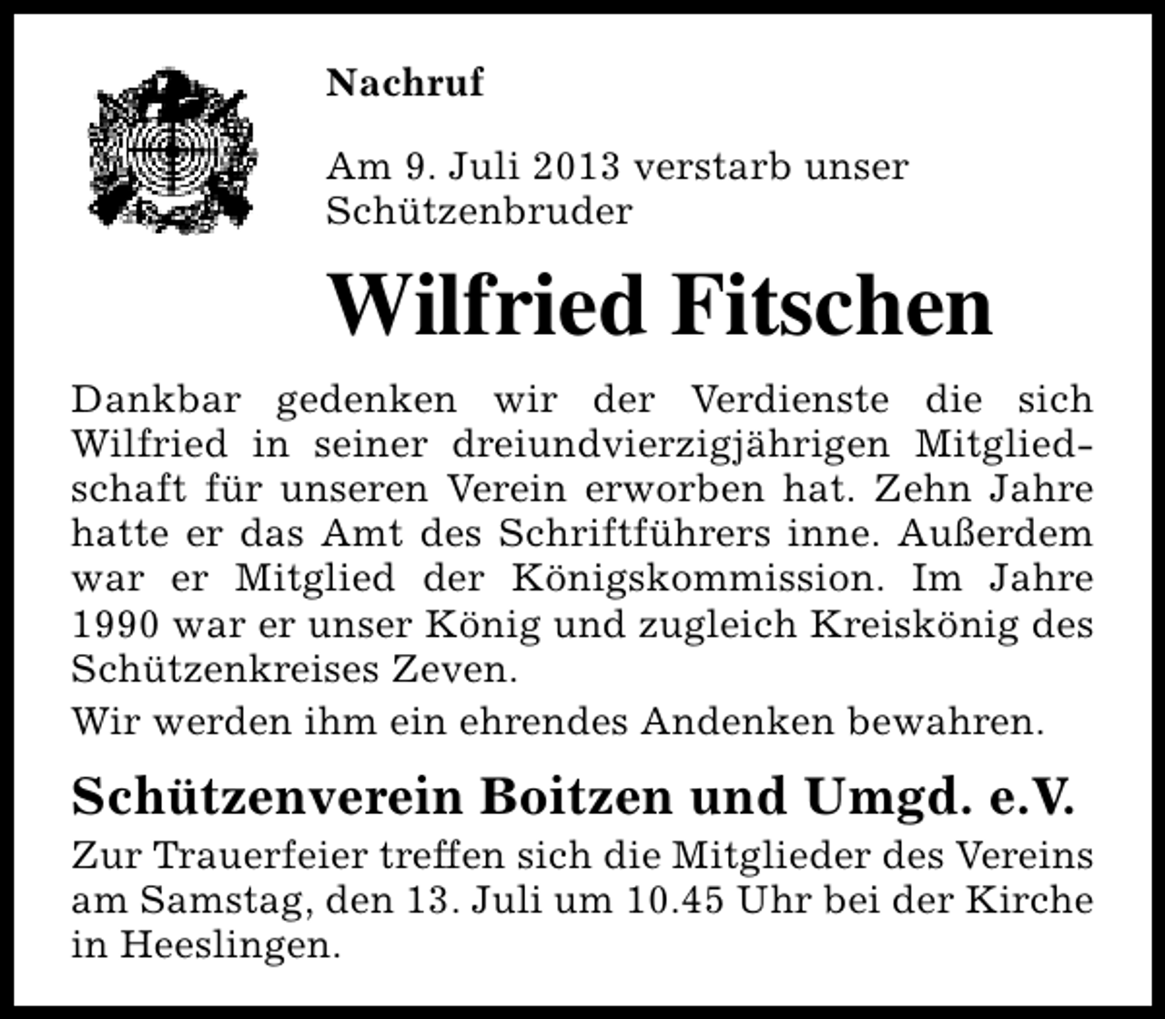 <p>Nachruf<br />Am 9. Juli 2013 verstarb unser<br />Schützenbruder</p><p>Wilfried Fitschen<br />Dankbar gedenken wir der Verdienste die sich<br />Wilfried in seiner dreiundvierzigjährigen Mitgliedschaft für unseren Verein erworben hat. Zehn Jahre<br />hatte er das Amt des Schriftführers inne. Außerdem<br />war er Mitglied der Königskommission. Im Jahre<br />1990 war er unser König und zugleich Kreiskönig des<br />Schützenkreises Zeven.<br />Wir werden ihm ein ehrendes Andenken bewahren.</p><p>Schützenverein Boitzen und Umgd. e.V.</p><p>Zur Trauerfeier treffen sich die Mitglieder des Vereins<br />am Samstag, den 13. Juli um 10.45 Uhr bei der Kirche<br />in Heeslingen.</p>