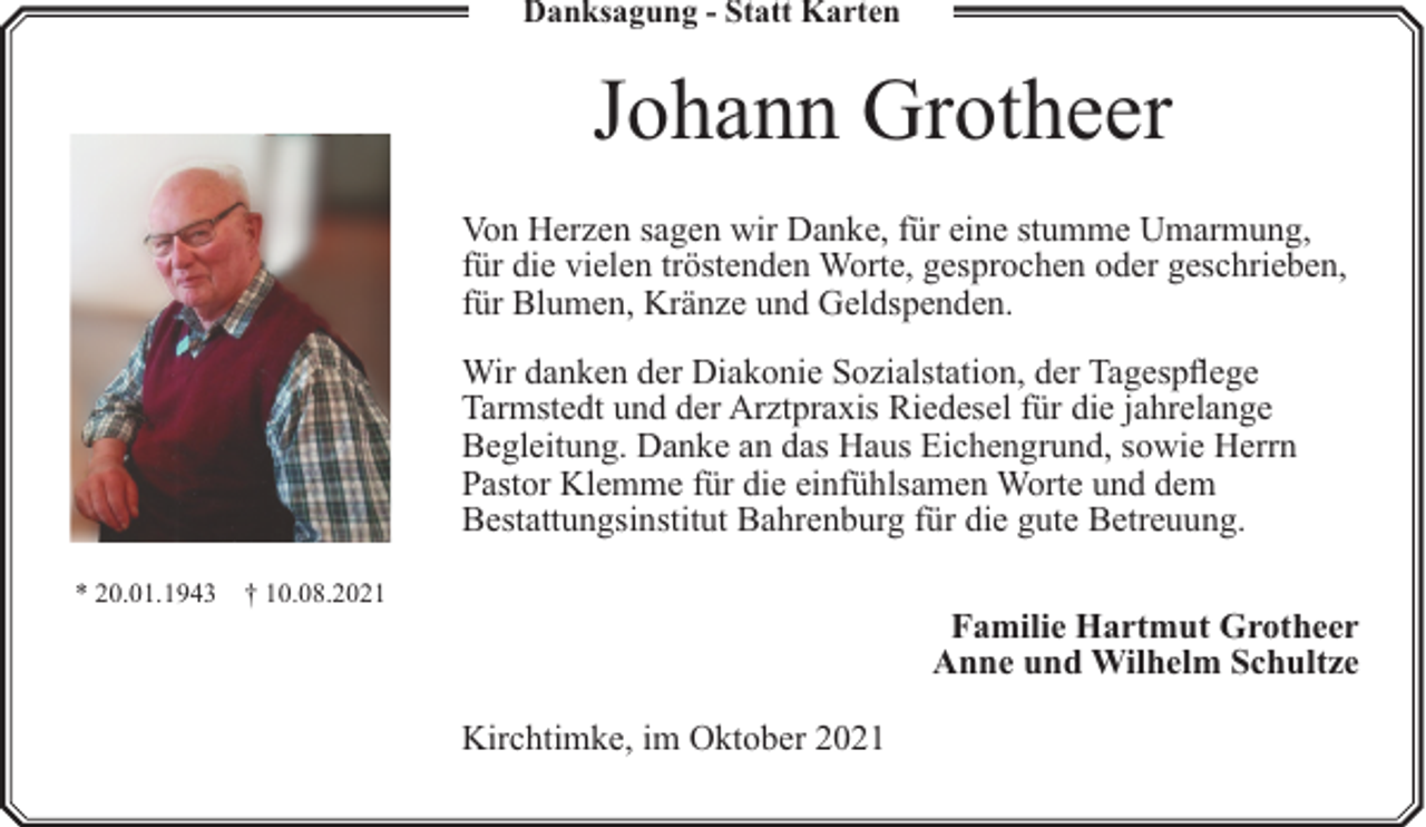 <p>Danksagung - Statt Karten</p><p>Johann Grotheer<br />Von Herzen sagen wir Danke, für eine stumme Umarmung,<br />für die vielen tröstenden Worte, gesprochen oder geschrieben,<br />für Blumen, Kränze und Geldspenden.<br />Wir danken der Diakonie Sozialstation, der Tagespflege<br />Tarmstedt und der Arztpraxis Riedesel für die jahrelange<br />Begleitung. Danke an das Haus Eichengrund, sowie Herrn<br />Pastor Klemme für die einfühlsamen Worte und dem<br />Bestattungsinstitut Bahrenburg für die gute Betreuung.<br />* 20.01.1943 † 10.08.2021</p><p>Familie Hartmut Grotheer<br />Anne und Wilhelm Schultze<br />Kirchtimke, im Oktober 2021</p>