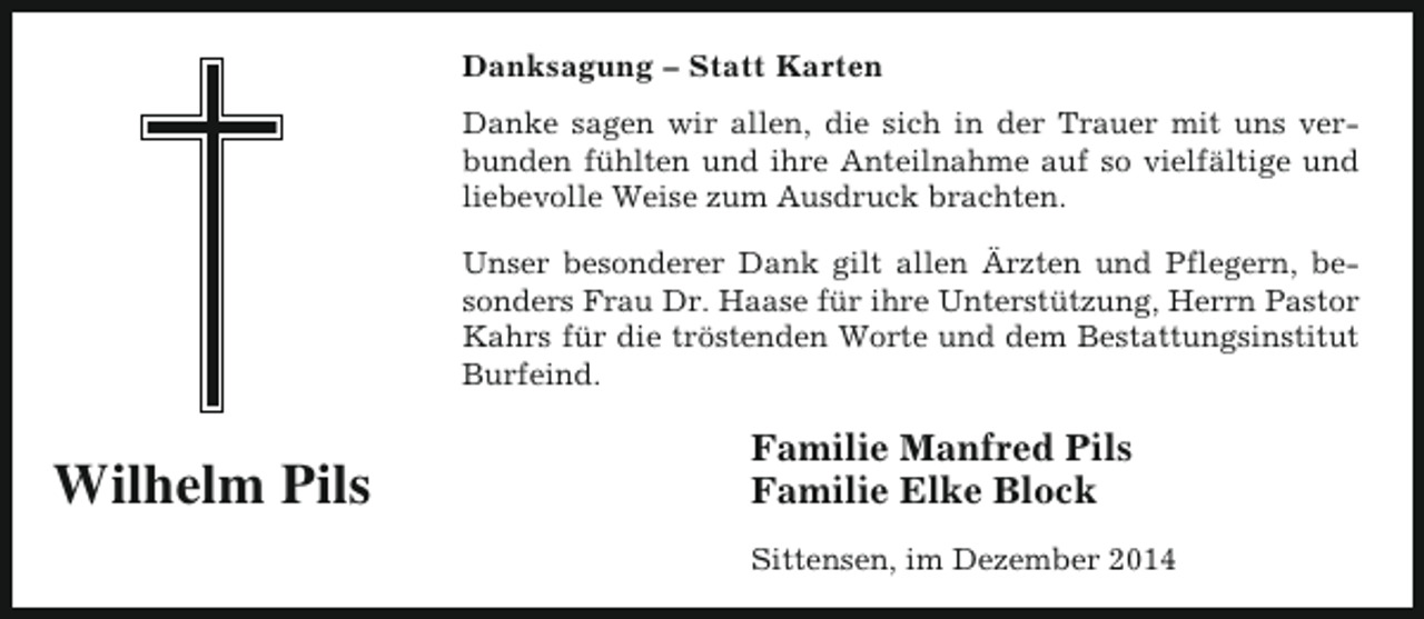 <p>Danksagung – Statt Karten<br />Danke sagen wir allen, die sich in der Trauer mit uns verbunden fühlten und ihre Anteilnahme auf so vielfältige und<br />liebevolle Weise zum Ausdruck brachten.<br />Unser besonderer Dank gilt allen Ärzten und Pflegern, besonders Frau Dr. Haase für ihre Unterstützung, Herrn Pastor<br />Kahrs für die tröstenden Worte und dem Bestattungsinstitut<br />Burfeind.</p><p>Wilhelm Pils</p><p>Familie Manfred Pils<br />Familie Elke Block<br />Sittensen, im Dezember 2014</p>