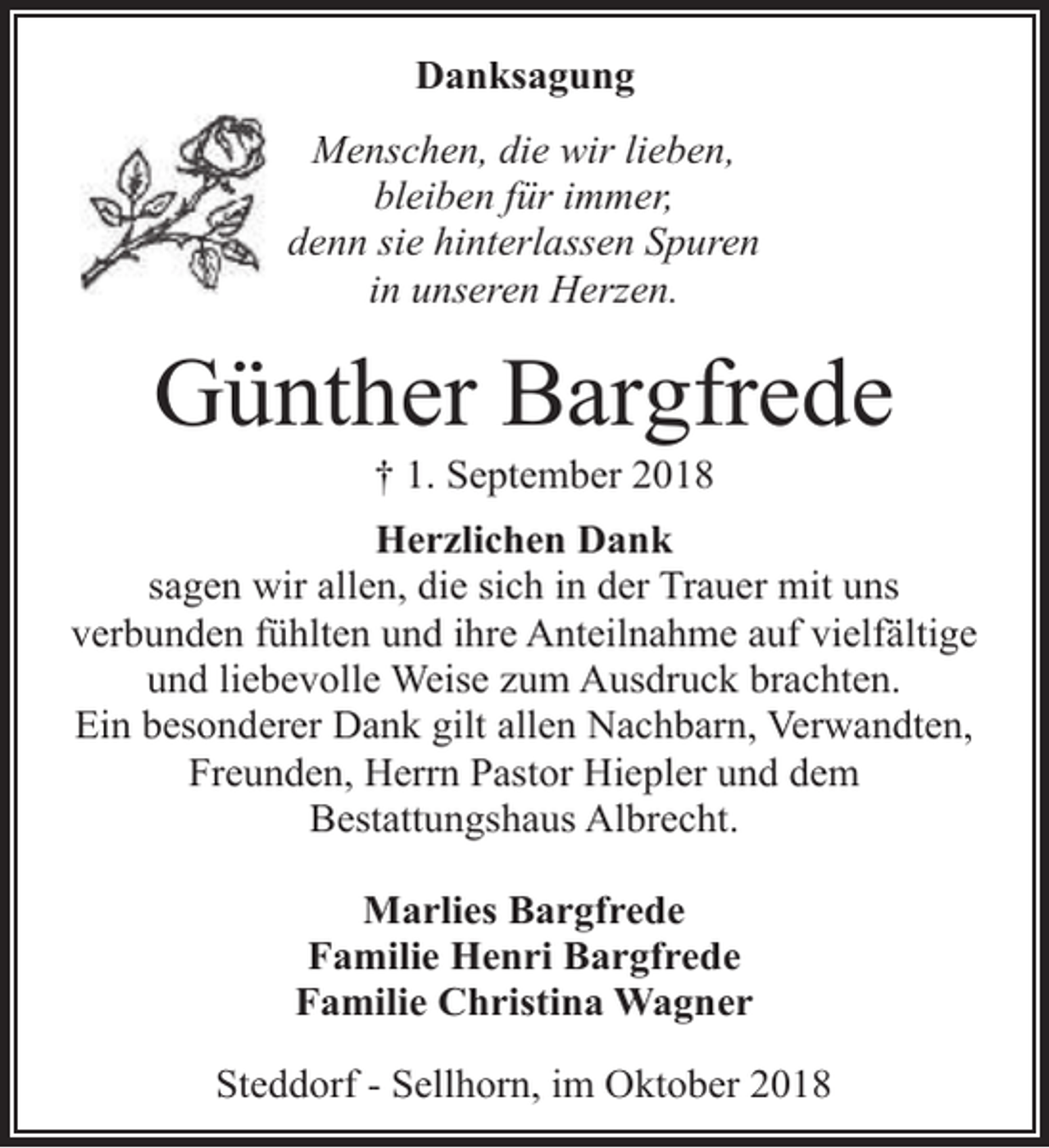 <p>Danksagung<br />Menschen, die wir lieben,<br />bleiben für immer,<br />denn sie hinterlassen Spuren<br />in unseren Herzen.</p><p>Günther Bargfrede<br />† 1. September 2018</p><p>Herzlichen Dank<br />sagen wir allen, die sich in der Trauer mit uns<br />verbunden fühlten und ihre Anteilnahme auf vielfältige<br />und liebevolle Weise zum Ausdruck brachten.<br />Ein besonderer Dank gilt allen Nachbarn, Verwandten,<br />Freunden, Herrn Pastor Hiepler und dem<br />Bestattungshaus Albrecht.<br />Marlies Bargfrede<br />Familie Henri Bargfrede<br />Familie Christina Wagner<br />Steddorf - Sellhorn, im Oktober 2018</p>